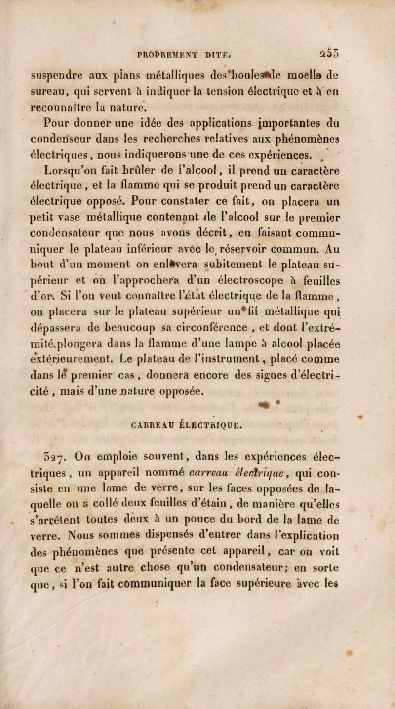 suspendre aux pians métalliques des*bouIes*de moella de sureau, qui servent à indiquer la tension électrique et à en reconnaître la nature. Pour donner une idée des applications importantes du condenseur dans les recherches relatives aux phénomènes électriques, nous indiquerons une de ces expériences. Lorsqu’on fait brûler de l’alcool, il prend un caractère électrique , et la flamme qui se produit prend un caractère électrique opposé. Pour constater ce fait, on placera un petit vase métallique contenant de l’alcool sur le premier condensateur que nous avons décrit, en faisant commu¬ niquer le plateau inférieur avec le réservoir commun. Au bout d’un moment on enlèvera subitement le plateau su¬ périeur et on l’approchera d’un électroscope à feuilles d’oi\ Si l’on veut connaître l’état électrique de la flamme , on placera sur le plateau supérieur un*fil métallique qui dépassera de beaucoup sa circonférence , et dont l’extré¬ mité, plongera dans la flamme d’une lampe à alcool pla-cée extérieurement. Le plateau de l’instrument, placé comme dans le premier cas , donnera encore des signes d’électri¬ cité , mais d’une nature opposée. * CARRE AU ÉLECTRIQUE. 9 527. On emploie souvent, dans les expériences élec¬ triques, un appareil nommé électrique, qui con¬ siste en une lame de verre, sur les faces opposées de la¬ quelle on a collé deux feuilles d’étain, de manière qu’elles s’arrêtent toutes deux h un pouce du bord de la lame de verre. Nous sommes dispensés d’entrer dans l’explication des phénomènes que présente cet appareil, car on voit que ce n’est autre chose qu’un condensateur; en sorte que, si Ton fait communiquer la face supérieure avec les