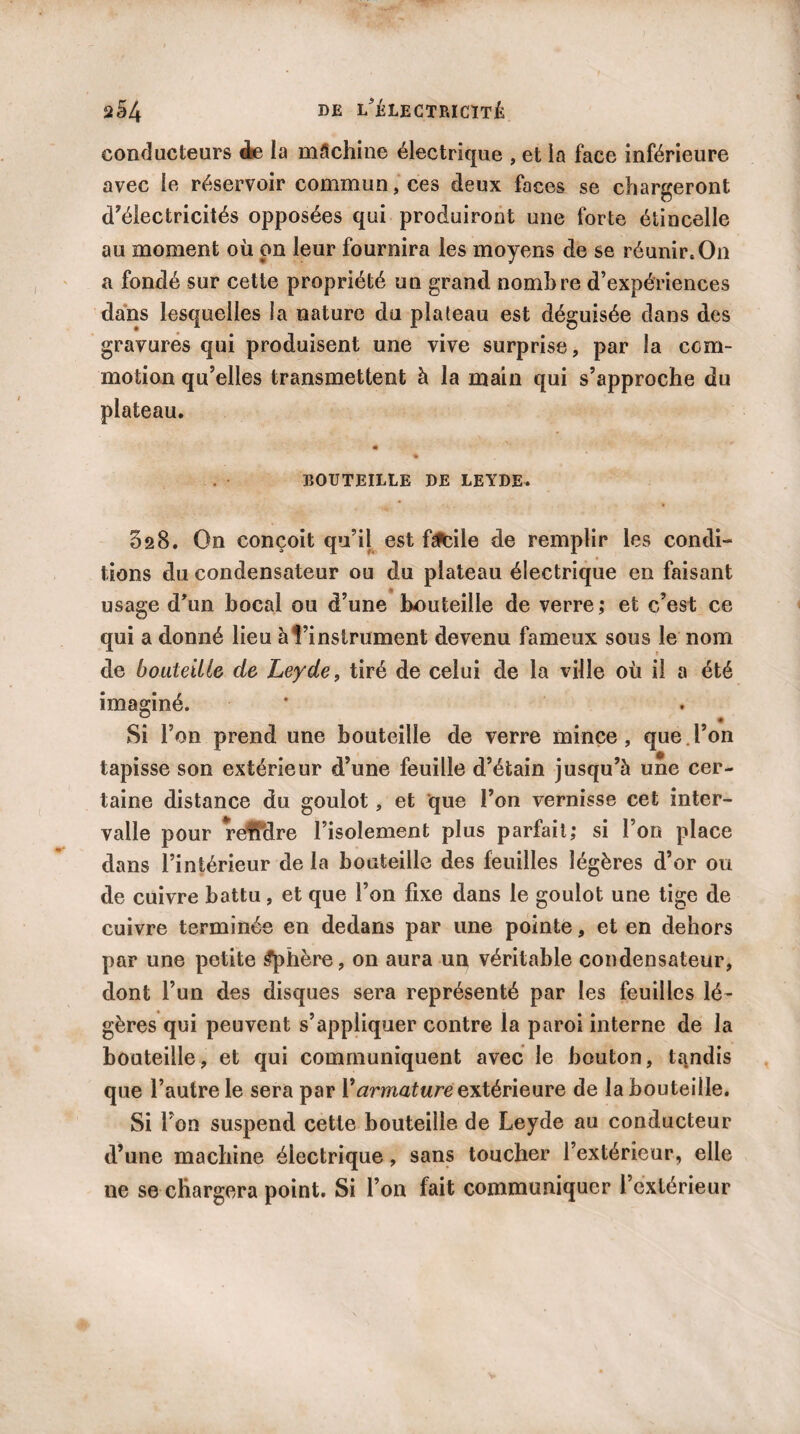 conducteurs de la mâchine électrique , et la face inférieure avec le réservoir commun, ces deux faces se chargeront d’électricités opposées qui produiront une forte étincelle au moment où on leur fournira les moyens de se réunir.On a fondé sur cette propriété un grand nombre d’expériences dans lesquelles la nature du plateau est déguisée dans des gravures qui produisent une vive surprise, par la com¬ motion qu’elles transmettent à la main qui s’approche du plateau. BOUTEILLE DE LEYDE. 628. On conçoit qu’il est fgfcile de remplir les condi¬ tions du condensateur ou du plateau électrique en faisant usage d’un bocal ou d’une bouteille de verre; et c’est ce qui a donné lieu à l’instrument devenu fameux sous le nom de bouteille de Leyde, tiré de celui de la ville où il a été imaginé. 0 * Si l’on prend une bouteille de verre mince, que l’on tapisse son extérieur d’une feuille d’étain jusqu’à une cer¬ taine distance du goulot, et que l’on vernisse cet inter¬ valle pour reMre l’isolement plus parfait; si l’on place dans l’intérieur de la bouteille des feuilles légères d’or ou de cuivre battu, et que l’on fixe dans le goulot une tige de cuivre terminée en dedans par une pointe, et en dehors par une petite Sphère, on aura un véritable condensateur, dont l’un des disques sera représenté par les feuilles lé¬ gères qui peuvent s’appliquer contre la paroi interne de la bouteille, et qui communiquent avec le bouton, tandis que l’autre le sera par Varmature extérieure de la bouteille. Si l’on suspend cette bouteille de Leyde au conducteur d’une machine électrique, sans toucher l’extérieur, elle ne se chargera point. Si l’on fait communiquer l’extérieur