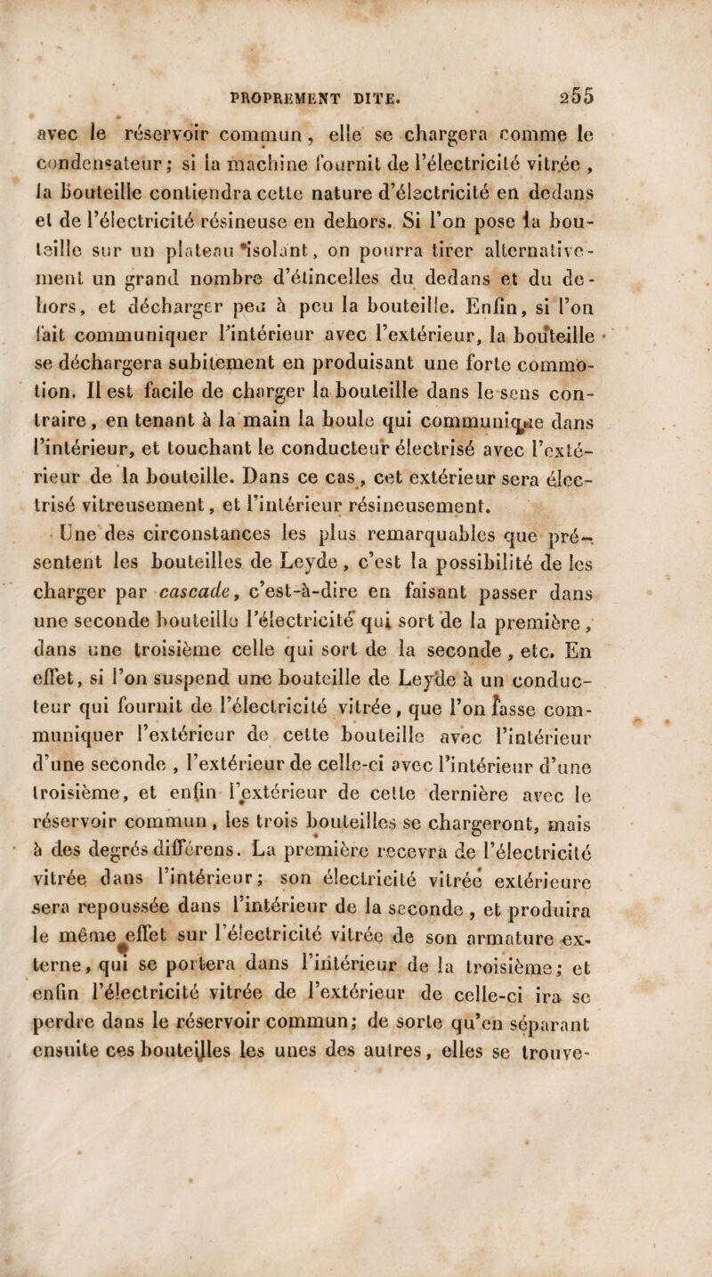 / avec le réservoir commun, elle se chargera comme le condensateur; si la machine fournit de l’électricité vitr.ée , la bouteille contiendra cette nature d’électricité en dedans et de l’électricité résineuse en dehors. Si l’on pose la bou¬ teille sur un plateau isolant, on pourra tirer alternative¬ ment un grand nombre d’étincelles du dedans et du de¬ hors, et décharger peu à peu la bouteille. Enfin, si l’on fait communiquer l’intérieur avec l’extérieur, la bouteille se déchargera subitement en produisant une forte commo¬ tion. Il est facile de charger la bouteille dans le sens con¬ traire, en tenant à la main la boule qui communique dans l’intérieur, et touchant le conducteur électrisé avec l’exté¬ rieur de la bouteille. Dans ce cas, cet extérieur sera élec¬ trisé vitreusement, et l’intérieur résineusement. Une des circonstances les plus remarquables que pré¬ sentent les bouteilles de Leyde, c’est la possibilité de les charger par cascade, c’est-à-dire en faisant passer dans une seconde bouteille l’électricité’ qui sort de la première , dans une troisième celle qui sort de la seconde , etc. En effet , si l’on suspend une bouteille de Leyde à un conduc¬ teur qui fournit de l’électricité vitrée, que l’on fasse com¬ muniquer l’extérieur de cette bouteille avec l’intérieur d’une seconde , l’extérieur de celle-ci avec l’intérieur d’une troisième, et enfin l’extérieur de celle dernière avec le réservoir commun, les trois bouteilles se chargeront, mais à des degrés diffcrens. La première recevra de l’électricité vitrée dans l’intérieur; son électricité vitrée extérieure sera repoussée dans l’intérieur de la seconde , et produira le même^effet sur l’électricité vitrée de son armature ex¬ terne, qui se portera dans l’intérieur de la troisième; et enfin l’électricité vitrée de l’extérieur de celle-ci ira se perdre dans le réservoir commun; de sorte qu’en séparant ensuite ces bouteijles les unes des autres, elles se trouve-