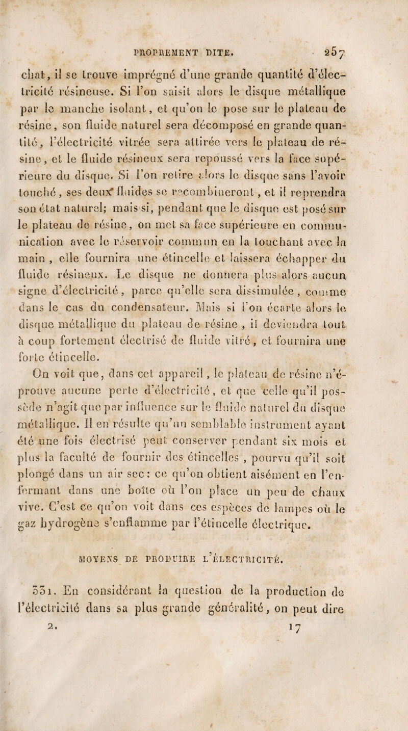 chat, ii se trouve imprégné crime grande quantité d’élec¬ tricité résineuse. Si l’on saisit alors le disque métallique par le manche isolant, et qu’on le pose sur le plateau de résine, son fluide naturel sera décomposé en grande quan¬ tité, l’électricité vitrée sera attirée vers le plateau de ré¬ sine, et le fluide résineux sera repoussé vers la face supé¬ rieure clu disque. Si l’on relire alors le disque sans l’avoir louché , ses deux* fluides se recombineroot, et il reprendra son état naturel; mais si, pendant que le disque est posé sur le plateau de résine, on met sa face supérieure en commu¬ nication avec le réservoir commun en la louchant avec la main , elle fournira une étincelle et laissera échapper du fluide résineux. Le disque ne donnera plus alors aucun, signe d’électricité, parce qu’elle sera dissimulée, comme dans le cas du condensateur. Mais si l’on écarte alors le disque métallique du plateau de résine , il deviendra tout à coup fortement électrisé de fluide vitré, et fournira une forte étincelle. On voit que, dans cet appareil, le plateau de résine n’é¬ prouve aucune perte d’électricité, et que celle qu’il pos¬ sède n’agit que par influence sur le fluide naturel du disque métallique. 11 en résulte qu’un semblable instrument ayant été une fois électrisé peut conserver pendant six mois et plus la faculté de fournir des étincelles , pourvu qu’il soit plongé dans un air sec; ce qu’on obtient aisément en l’en¬ fermant dans une boîte où l’on place un peu de chaux vive. C’est ce qu’on voit dans ces espèces de lampes où le gaz hydrogène s’enflamme par l’étincelle électrique. MOYENS DE PRODUIRE l’1:LECTRICITÈ. 531. En considérant la question de la production de Eélectricité dans sa plus grande généralité, on peut dire