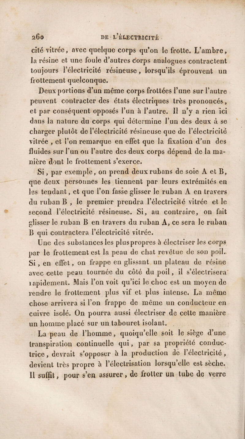 cité vitrée, avec quelque corps qu’on le frotte. L’ambre, la résine et une foule d’autres corps analogues contractent toujours l’électricité résineuse, lorsqu’ils éprouvent un frottement quelconque. Deux portions d’un même corps frottées l’une sur l’autre peuvent contracter des états électriques très prononcés, et par conséquent opposés l’un à l’autre. 11 n’y a rien ici dans la nature du corps qui détermine l’un des deux à se charger plutôt de l’électricité résineuse que de l’électricité vitrée , et l’on remarque en effet que la fixation d’un des fluides sur l’un ou l’autre des deux corps dépend de la ma¬ nière dont le frottement s’exerce. Si, par exemple, on prend deux rubans de soie A et B, que deux personnes les tiennent par leurs extrémités en les tendant, et que l’on fasse glisser le ruban A en travers du ruban B , le premier prendra l’électricité vitrée et le second l’électricité résineuse. Si, au contraire, on fait glisser le ruban B en travers du ruban A, ce sera le ruban B qui contractera l’électricité vitrée. Une des substances les plus propres à électriser les corps par le frottement est la peau de chat revêtue de son poil. Si, en effet, on frappe en glissant un plateau de résine avec cette peau tournée du côté du poil, il s’électrisera lapidement. Mais l’on voit qu’ici le choc est un moyen de rendre le frottement plus vif et plus intense. La même chose arrivera si l’on frappe de même un conducteur en enivre isolé. On pourra aussi électriser de cette manière un homme placé sur un tabouret isolant. La peau de l’homme, quoiqu’elle soit le siège d’une transpiration continuelle qui, par sa propriété conduc¬ trice , devrait s’opposer à la production de l’électricité , devient très propre à l’électrisation lorsqu’elle est sèche. Il suffit, pour s’en assurer, de frotter un tube de verre