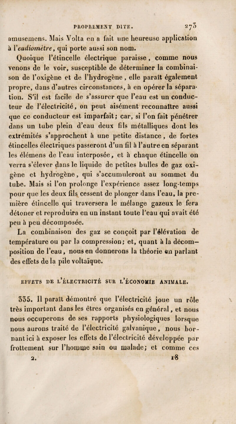 amusemens. Mais Yolta en a fait une heureuse application à Yeudiomètre, qui porte aussi son nom. Quoique l’étincelle électrique paraisse , comme nous venons de le voir, susceptible de déterminer la combinai¬ son de l’oxigène et de l’hydrogène, elle paraît également propre, dans d’autres circonstances, à en opérer la sépara¬ tion. S’il est facile de s’assurer que l’eau est un conduc¬ teur de l’électricité, on peut aisément reconnaître aussi que ce conducteur est imparfait,* car, si l’on fait pénétrer dans un tube plein d’eau deux fils métalliques dont les extrémités s’approchent à une petite distance, de fortes étincelles électriques passeront d’un fil à l’autre en séparant les élémens de l’eau interposée, et à chaque étincelle on verra s’élever dans le liquide de petites bulles de gaz oxi- gène et hydrogène, qui s’accumuleront au sommet du tube. Mais si l’on prolonge l’expérience assez long-temps pour que les deux fils, cessent de plonger dans l’eau, la pre¬ mière étincelle qui traversera le mélange gazeux le fera détoner et reproduira en un instant toute l’eau qui avait été peu à peu décomposée. La combinaison des gaz se conçoit par l’élévation de température ou par la compression; et, quant à la décom¬ position de l’eau, nous en donnerons la théorie en parlant des effets de la pile voltaïque. EFFETS DE l’^LECTRICITÉ SUR l’ÉCONOMÏE ANIMALE. 355. Il paraît démontré que l’électricité joue un rôle très important dans les êtres organisés en général, et nous nous occuperons de ses rapports physiologiques lorsque nous aurons traité de l’électricité galvanique, nous bor¬ nant ici à exposer les effets de l’électricité développée par frottement sur l’homme sain ou malade; et comme ces 18 2.