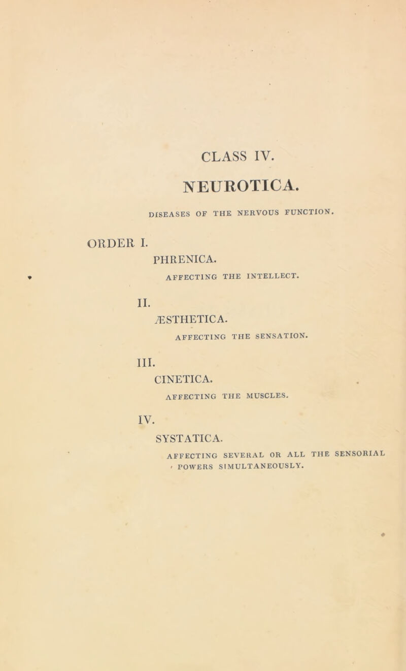NEUROTICA. DISEASES OF THE NERVOUS FUNCTION. ORDER I. PHRENICA. AFFECTING THE INTELLECT. II. 7ESTHETICA. AFFECTING THE SENSATION. CINETICA. AFFECTING THE MUSCLES. IV. SYSTATICA. AFFECTING SEVERAL OR ALL THE SENSORIAL ' POWERS SIMULTANEOUSLY.