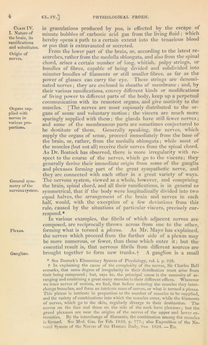 Class IV. I. Nature of the brain, its ramifications and substitutes. Origin of nerves. Organs sup- plied with nerves in various pro- portions. General sym- metry of the nervous system. Plexus. Ganglion. in granulations produced by pus, is effected by the escape of minute bubbles of carbonic acid gas from the living fluid ; which hereby opens a path to a certain extent into the tenacious blood or pus that is extravasated or secreted. From the lower part of the brain, or, according to the latest re- searches, rather from the medulla oblongata, and also from the spinal chord, arises a certain number of long, whitish, pulpy strings, or bundles of fibres, capable of being divided and subdivided into minuter bundles of filaments or still smaller fibres, as far as the power of glasses can carry the eye. These strings are denomi- nated nerves; they are enclosed in sheaths of membrane; and, by their various ramifications, convey different kinds or modifications of living power to different parts of the body, keep up a perpetual communication with its remotest organs, and give motivity to the muscles. [The nerves are most copiously distributed to the or- gans of sense and voluntary motion ; the viscera are much more sparingly supplied with them; the glands have still fewer nerves; and some of the membranous parts are sometimes conjectured to be destitute of them. Generally speaking, the nerves, which supply the organs of sense, proceed immediately from the base of the brain, or, rather, from the medulla oblongata; while most of the muscles (but not all) receive their nerves from the spinal chord. As Dr. Bostock has observed, there is more irregularity with re- spect to the course of the nerves, which go to the viscera; they generally derive their immediate origin from some of the ganglia and plexuses forming part of the great sympathetic nerve, and they are connected with each other in a great variety of ways. The nervous system, viewed as a whole, however, and comprising the brain, spinal chord, and all their ramifications, is in general so symmetrical, that if the body were longitudinally divided into two equal halves, the arrangement of the brain and nerves in each half, would, with the exception of a few deviations from this rule, caused by the situations of particular viscera, precisely cor- respond.* In various examples, the fibrils of which adjacent nerves are composed, are reciprocally thrown across from one to the other, forming what is termed a plexus. As Mr. Mayo has explained, the nerves which proceed from the further side of a plexus may be more numerous, or fewer, than those which enter it; but the essential result is, that nervous fibrils from different sources are brought together to form new trunks.f A ganglion is a small * See Bostock’s Elementary System of Physiology, vol. i. p. 228. f In explaining the cause of the complexity of the nerves, Sir Charles Bell remarks, that some degree of irregularity in their distribution must arise from their being compound; but, says he, the principal cause is the necessity of ar- ranging and combining a great many muscles in their different offices. Wherever we trace nerves of motion, we find, that before entering the muscles they inter- change branches, and form an intricate mass of nerves, or what is termed a plexus. This plexus is intricate in proportion to the number of muscles to be supplied, and the variety of combinations into which the muscles enter, while the filaments of nerves, which go to the skin, regularly diverge to their destination. The nerves on the face and those on the side of the neck form plexuses; but the grand plexuses are near the origins of the nerves of the upper and lower ex- tremities. By the interchange of filaments, the combination among the muscles is formed. See Med. Gaz. for Feb. 1834, p. 777.; also Exposition of the Na- tural System of the Nerves of the Human Body, 8vo. 1824. —Er>.