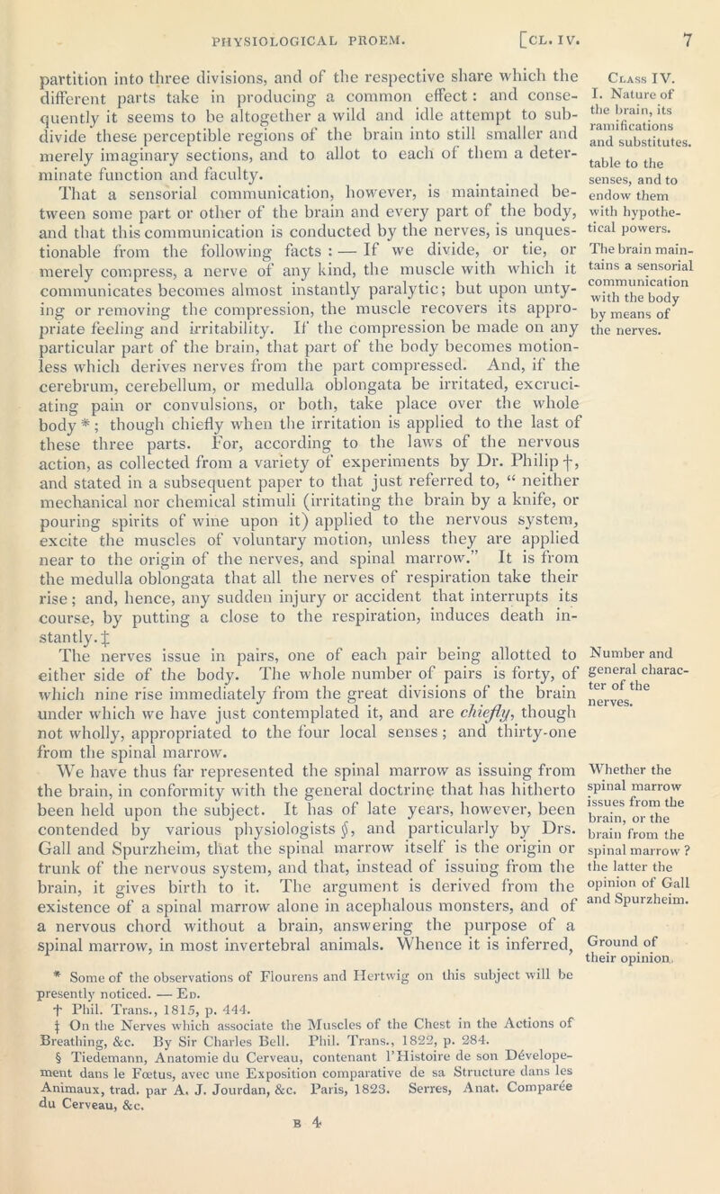 partition into three divisions, and of the respective share which the different parts take in producing a common effect: and conse- quently it seems to he altogether a wild and idle attempt to sub- divide these perceptible regions of the brain into still smaller and merely imaginary sections, and to allot to each of them a deter- minate function and faculty. That a sensorial communication, however, is maintained be- tween some part or other of the brain and every part of the body, and that this communication is conducted by the nerves, is unques- tionable from the following facts : — If we divide, or tie, or merely compress, a nerve of any kind, the muscle with which it communicates becomes almost instantly paralytic; but upon unty- ing or removing the compression, the muscle recovers its appro- priate feeling and irritability. If the compression be made on any particular part of the brain, that part of the body becomes motion- less which derives nerves from the part compressed. And, if the cerebrum, cerebellum, or medulla oblongata be irritated, excruci- ating pain or convulsions, or both, take place over the whole body * * * §; though chiefly when the irritation is applied to the last of these three parts. For, according to the laws of the nervous action, as collected from a variety of experiments by Dr. Philip f, and stated in a subsequent paper to that just referred to, “ neither mechanical nor chemical stimuli (irritating the brain by a knife, or pouring spirits of wine upon it) applied to the nervous system, excite the muscles of voluntary motion, unless they are applied near to the origin of the nerves, and spinal marrow.” It is from the medulla oblongata that all the nerves of respiration take their rise; and, hence, any sudden injury or accident that interrupts its course, by putting a close to the respiration, induces death in- stantly. £ The nerves issue in pairs, one of each pair being allotted to either side of the body. The whole number of pairs is forty, of which nine rise immediately from the great divisions of the brain under which we have just contemplated it, and are chiefly, though not wholly, appropriated to the four local senses ; and thirty-one from the spinal marrow. We have thus far represented the spinal marrow as issuing from the brain, in conformity with the general doctrine that has hitherto been held upon the subject. It has of late years, however, been contended by various physiologists §, and particularly by Drs. Gall and Spurzheim, that the spinal marrow itself is the origin or trunk of the nervous system, and that, instead of issuing from the brain, it gives birth to it. The argument is derived from the existence of a spinal marrow alone in acephalous monsters, and of a nervous chord without a brain, answering the purpose of a spinal marrow, in most invertebral animals. Whence it is inferred, * Some of the observations of Flourens and Hertwig on this subject will be presently noticed. — Ed. T Phil. Trans., 1815, p. 444. j On the Nerves which associate the Muscles of the Chest in the Actions of Breathing, &c. By Sir Charles Bell. Phil. Trans., 1822, p. 284. § Tiedemann, Anatomie du Cerveau, contenant l’Histoire de son D6velope- ment dans le Foetus, avec une Exposition comparative de sa Structure dans les Animaux, trad, par A. J. Jourdan, &c. Paris, 1823. Serres, Anat. Comparee du Cerveau, &c. B 4- Class IV. I. Nature of the brain, its ramifications and substitutes. table to the senses, and to endow them with hypothe- tical powers. The brain main- tains a sensorial communication with the body by means of the nerves. Number and general charac- ter of the nerves. Whether the spinal marrow issues from the brain, or the brain from the spinal marrow ? the latter the opinion of Gall and Spurzheim. Ground of their opinion,