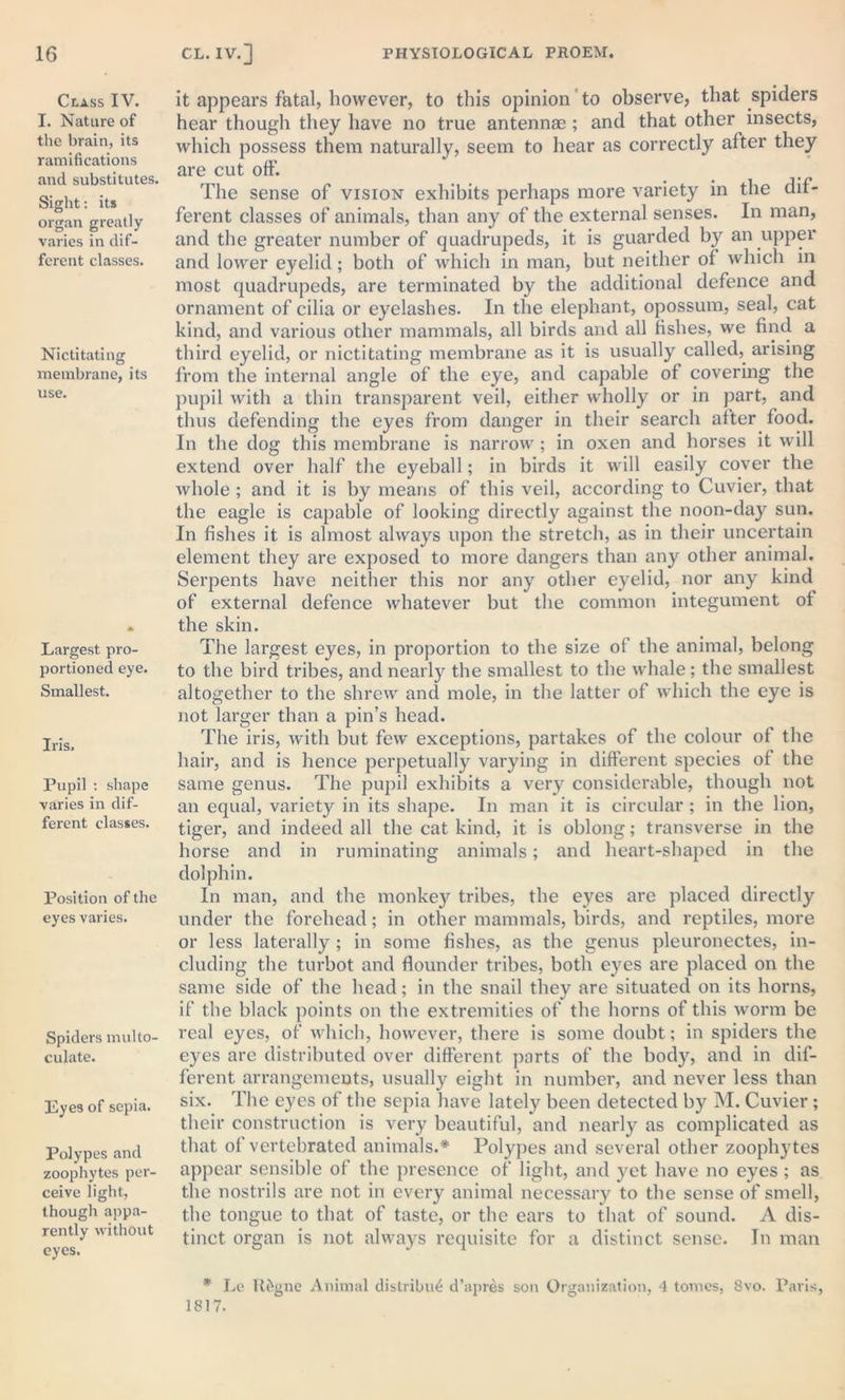 Class IV. I. Nature of the brain, its ramifications and substitutes. Sight: its organ greatly varies in dif- ferent classes. Nictitating membrane, its use. Largest pro- portioned eye. Smallest. Iris. Pupil : shape varies in dif- ferent classes. Position of the eyes varies. Spiders multo- culate. Eyes of sepia. Polypes and zoophytes per- ceive light, though appa- rently without eyes. it appears fatal, however, to this opinion to observe, that spiders hear though they have no true antennae ; and that other insects, which possess them naturally, seem to hear as correctly after they are cut off. The sense of vision exhibits perhaps more variety in the dif- ferent classes of animals, than any of the external senses. In man, and the greater number of quadrupeds, it is guarded by an upper and lower eyelid; both of which in man, but neither of which in most quadrupeds, are terminated by the additional defence and ornament of cilia or eyelashes. In the elephant, opossum, seal, cat kind, and various other mammals, all birds and all fishes, we find a third eyelid, or nictitating membrane as it is usually called, arising from the internal angle of the eye, and capable of covering the pupil with a thin transparent veil, either wholly or in part, and thus defending the eyes from danger in their search after food. In the dog this membrane is narrow ; in oxen and horses it will extend over half the eyeball; in birds it will easily cover the whole ; and it is by means of this veil, according to Cuvier, that the eagle is capable of looking directly against the noon-day sun. In fishes it is almost always upon the stretch, as in their uncertain element they are exposed to more dangers than any other animal. Serpents have neither this nor any other eyelid, nor any kind of external defence whatever but the common integument of the skin. The largest eyes, in proportion to the size of the animal, belong to the bird tribes, and nearly the smallest to the whale ; the smallest altogether to the shrew and mole, in the latter of which the eye is not larger than a pin’s head. The iris, with but few exceptions, partakes of the colour of the hair, and is hence perpetually varying in different species of the same genus. The pupil exhibits a very considerable, though not an equal, variety in its shape. In man it is circular ; in the lion, tiger, and indeed all the cat kind, it is oblong; transverse in the horse and in ruminating animals; and heart-shaped in the dolphin. In man, and the monkey tribes, the eyes are placed directly under the forehead; in other mammals, birds, and reptiles, more or less laterally ; in some fishes, as the genus pleuronectes, in- cluding the turbot and flounder tribes, both eyes are placed on the same side of the head; in the snail they are situated on its horns, if the black points on the extremities of the horns of this worm be real eyes, of which, however, there is some doubt; in spiders the eyes are distributed over different parts of the body, and in dif- ferent arrangements, usually eight in number, and never less than six. The eyes of the sepia have lately been detected by M. Cuvier; their construction is very beautiful, and nearly as complicated as that of vertebrated animals.* Polypes and several other zoophytes appear sensible of the presence of light, and yet have no eyes ; as the nostrils are not in every animal necessary to the sense of smell, the tongue to that of taste, or the ears to that of sound. A dis- tinct organ is not always requisite for a distinct sense. In man * Le ltfegne Animal distribu£ d’apres son Organization, 4 tomes, 8vo. Paris, 1817.