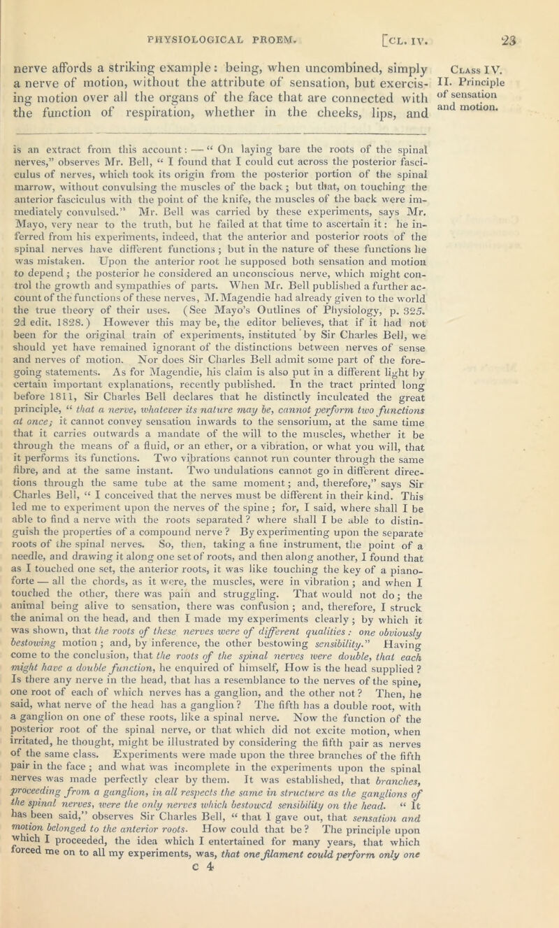 nerve affords a striking example: being, when uncombined, simply a nerve of motion, without the attribute of sensation, but exercis- ing motion over all the organs of the face that are connected with the function of respiration, whether in the cheeks, lips, and is an extract from this account: — “ On laying bare the roots of the spinal nerves,” observes Mr. Bell, “ I found that I could cut across the posterior fasci- culus of nerves, which took its origin from the posterior portion of the spinal marrow, without convulsing the muscles of the back ; but that, on touching the anterior fasciculus with the point of the knife, the muscles of the back were im- mediately convulsed.” Mr. Bell was carried by these experiments, says Mr. Mayo, very near to the truth, but he failed at that time to ascertain it: he in- ferred from his experiments, indeed, that the anterior and posterior roots of the spinal nerves have different functions; but in the nature of these functions he was mistaken. Upon the anterior root he supposed both sensation and motion to depend; the posterior he considered an unconscious nerve, which might con- trol the growth and sympathies of parts. When Mr. Bell published a further ac- count of the functions of these nerves, M. Magendie had already given to the world the true theory of their uses. (See Mayo’s Outlines of Physiology, p. 325. 2d edit. 1828.) However this may be, the editor believes, that if it had not been for the original train of experiments, instituted by Sir Charles Bell, we should yet have remained ignorant of the distinctions between nerves of sense and nerves of motion. Nor does Sir Charles Bell admit some part of the fore- going statements. As for Magendie, his claim is also put in a different light by certain important explanations, recently published. In the tract printed long before 1811, Sir Charles Bell declares that he distinctly inculcated the great principle, “ that a nerve, whatever its nature may be, cannot perform two functions at once; it cannot convey sensation inwards to the sensorium, at the same time that it carries outwards a mandate of the will to the muscles, whether it be through the means of a fluid, or an ether, or a vibration, or what you will, that it performs its functions. Two vibrations cannot run counter through the same fibre, and at the same instant. Two undulations cannot go in different direc- tions through the same tube at the same moment; and, therefore,” says Sir Charles Bell, “ I conceived that the nerves must be different in their kind. This led me to experiment upon the nerves of the spine ; for, I said, where shall I be able to find a nerve with the roots separated ? where shall I be able to distin- guish the properties of a compound nerve ? By experimenting upon the separate roots of the spinal nerves. So, then, taking a fine instrument, the point of a needle, and drawing it along one set of roots, and then along another, I found that as I touched one set, the anterior roots, it was like touching the key of a piano- forte — all the chords, as it were, the muscles, were in vibration ; and when I touched the other, there was pain and struggling. That would not do; the animal being alive to sensation, there was confusion ; and, therefore, I struck the animal on the head, and then I made my experiments clearly; by which it was shown, that the roots of these nerves were of different qualities: one obviously bestowing motion ; and, by inference, the other bestowing sensibility.” Having come to the conclusion, that the roots of the spinal nerves were double, that each might have a double function, he enquired of himself, How is the head supplied ? Is there any nerve in the head, that has a resemblance to the nerves of the spine, one root of each of which nerves has a ganglion, and the other not ? Then, he said, what nerve of the head has a ganglion ? The fifth has a double root, -with a ganglion on one of these roots, like a spinal nerve. Now the function of the posterior root of the spinal nerve, or that which did not excite motion, when irritated, he thought, might be illustrated by considering the fifth pair as nerves of the same class. Experiments were made upon the three branches of the fifth pair in the face ; and what was incomplete in the experiments upon the spinal nerves was made perfectly clear by them. It was established, that branches, proceeding from a ganglion, in all respects the same in structure as the ganglions of the spinal nerves, were the only nerves which bestowed sensibility on the head. “ It has been said,” observes Sir Charles Bell, “ that 1 gave out, that sensation and motion belonged to the anterior roots■ How could that be ? The principle upon which I proceeded, the idea which I entertained for many years, that which forced me on to all my experiments, was, that one filament could perform only one c 4 Class IV. II. Principle of sensation and motion.