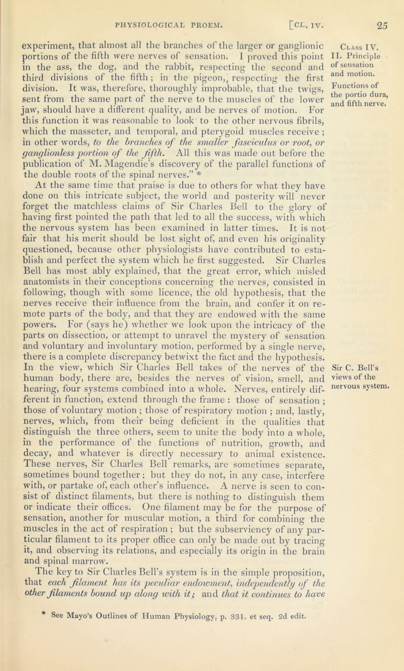 experiment, that almost all the branches of the larger or ganglionic portions of the fifth were nerves of sensation. I proved this point in the ass, the dog, and the rabbit, respecting the second and third divisions of the fifth; in the pigeon,, respecting the first division. It was, therefore, thoroughly improbable, that the twigs, sent from the same part of the nerve to the muscles of the lower jaw, should have a different quality, and be nerves of motion. For this function it was reasonable to look to the other nervous fibrils, which the masseter, and temporal, and pterygoid muscles receive ; in other words, to the branches of the smaller fasciculus or root, or ganglionless portion of the fifth. All this was made out before the publication of M. Magendie’s discovery of the parallel functions of the double roots of the spinal nerves.” * At the same time that praise is due to others for what they have done on this intricate subject, the world and posterity will never forget the matchless claims of Sir Charles Bell to the glory of having first pointed the path that led to all the success, with which the nervous system has been examined in latter times. It is not fair that his merit should be lost sight of, and even his originality questioned, because other physiologists have contributed to esta- blish and perfect the system which he first suggested. Sir Charles Bell has most ably explained, that the great error, which misled anatomists in their conceptions concerning the nerves, consisted in following, though with some licence, the old hypothesis, that the nerves receive their influence from the brain, and confer it on re- mote parts of the body, and that they are endowed with the same powers. For (says he) whether we look upon the intricacy of the parts on dissection, or attempt to unravel the mystery of sensation and voluntary and involuntary motion, performed by a single nerve, there is a complete discrepancy betwixt the fact and the hypothesis. In the view, which Sir Charles Bell takes of the nerves of the human body, there are, besides the nerves of vision, smell, and hearing, four systems combined into a whole. Nerves, entirely dif- ferent in function, extend through the frame : those of sensation ; those of voluntary motion ; those of respiratory motion ; and, lastly, nerves, which, from their being deficient in the qualities that distinguish the three others, seem to unite the body into a whole, in the performance of the functions of nutrition, growth, and decay, and whatever is directly necessary to animal existence. These nerves, Sir Charles Bell remarks, are sometimes separate, sometimes bound together; but they do not, in any case, interfere with, or partake of, each other’s influence. A nerve is seen to con- sist of distinct filaments, but there is nothing to distinguish them or indicate their offices. One filament may be for the purpose of sensation, another for muscular motion, a third for combining the muscles in the act of respiration ; but the subserviency of any par- ticular filament to its proper office can only be made out by tracing it, and observing its relations, and especially its origin in the brain and spinal marrow. The key to Sir Charles Bell’s system is in the simple proposition, that each filament has its peculiar endowment, independently of the other filaments bound up along with it; and that it continues to have * See Mayo’s Outlines of Human Physiology, p, S31. et seq. 2d edit. Class IV. II. Principle of sensation and motion. Functions of the portio dura, and fifth nerve. Sir C. Bell's views of the