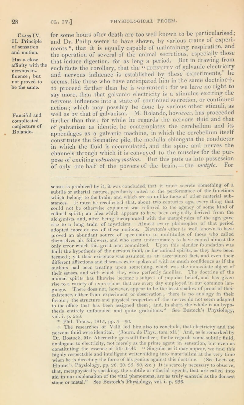 Class IV. II. Principle of sensation and motion. Has a close affinity with the nervous in- fluence ; but not proved to be the same. Fanciful and complicated conjecture of Rolando. for some hours after death are too well known to be particularised; and Dr. Philip seems to have shown, by various trains of experi- ments * *, that it is equally capable of maintaining respiration, and the operation of several of the animal secretions, especially those that induce digestion, for as long a period. But in drawing from such facts the corollary, that the “ identity of galvanic electricity and nervous influence is established by these experiments, he seems, like those who have anticipated him in the same doctrinef, to proceed farther than he is warranted : for we have no right to say more, than that galvanic electricity is a stimulus exciting the nervous influence into a state of continued secretion, or continued action ; which may possibly be done by various other stimuli, as well as by that of galvanism. M. Rolando, however, has proceeded farther than this ; for while he regards the nervous fluid and that of galvanism as identic, he contemplates the cerebellum and its appendages as a galvanic machine, in which the cerebellum itself constitutes the formative pile, the medulla oblongata the conductor in which the fluid is accumulated, and the spine and nerves the channels through which it is conveyed to the muscles tor the pur- pose of exciting voluntary motion. But this puts us into possession of only one half of the powers of the brain, — the motific. tor senses is produced by it, it was concluded, that it must secrete something of a subtile or etherial nature, peculiarly suited to the performance of the functions which belong to the brain, and which are so unlike those of other material sub- stances. It must be recollected that, about two centuries ago, every thing that could not be otherwise explained was referred to the agency of some kind of refined spirit; an idea which appears to have been originally derived from the alchymists, and, after being incorporated with the metaphysics of the age, gave rise to a long train of mysticism. Almost every philosopher of that period adopted more or less of these notions. Newton’s ether is well known to have proved an abundant source of speculation to multitudes of those who called themselves his followers, and who seem unfortunately to have copied almost the only error which this great man committed. Upon this slender foundation was built the hypothesis of the nervous fluid, or the animal spirits, as they have been termed ; yet their existence was assumed as an ascertained fact, and even their different affections and diseases were spoken of with as much confidence as if the authors had been treating upon something, which was the immediate object of their senses, and with which they were perfectly familiar. The doctrine of the animal spirits has likewise become a subject of popular belief, and has given rise to a variety of expressions that are every day employed in our common lan- guage. There does not, however, appear to be the least shadow of proof of their existence, either from experiment or observation ; there is no analogy in their favour; the structure and physical properties of the nerves do not seem adapted to the office that has been assigned them ; and, in short, the whole is an hypo- thesis entirely unfounded and quite gratuitous.” See Rostock’s Physiology, vol. i. p. 253. * Phil. Trans., 1815, pp.5—90. -)' The researches of Valli led him also to conclude, that electricity and the nervous fluid were identical. (Journ. de Phys., tom. xli.) And, as is remarked by Dr. Bostock, Mr. Abernethy goes still further ; for he regards some subtile fluid, analogous to electricity, not merely as the prime agent in sensation, but even as constituting the essence of life itself. “ Singular as it may appear, we find this highly respectable and intelligent writer sliding into materialism at the very time when he is directing the force of his genius against this doctrine. (See Lect. on Hunter’s Physiology, pp. 26. 30. 35. 80, &e.) It is scarcely necessary to observe, that, metaphysically speaking, the subtile or etherial agents, that are called into aid in our explanation of the vital phenomena, are as truly material as the densest stone or metal.” See Bostock’s Physiology, vol. i. p, 256.