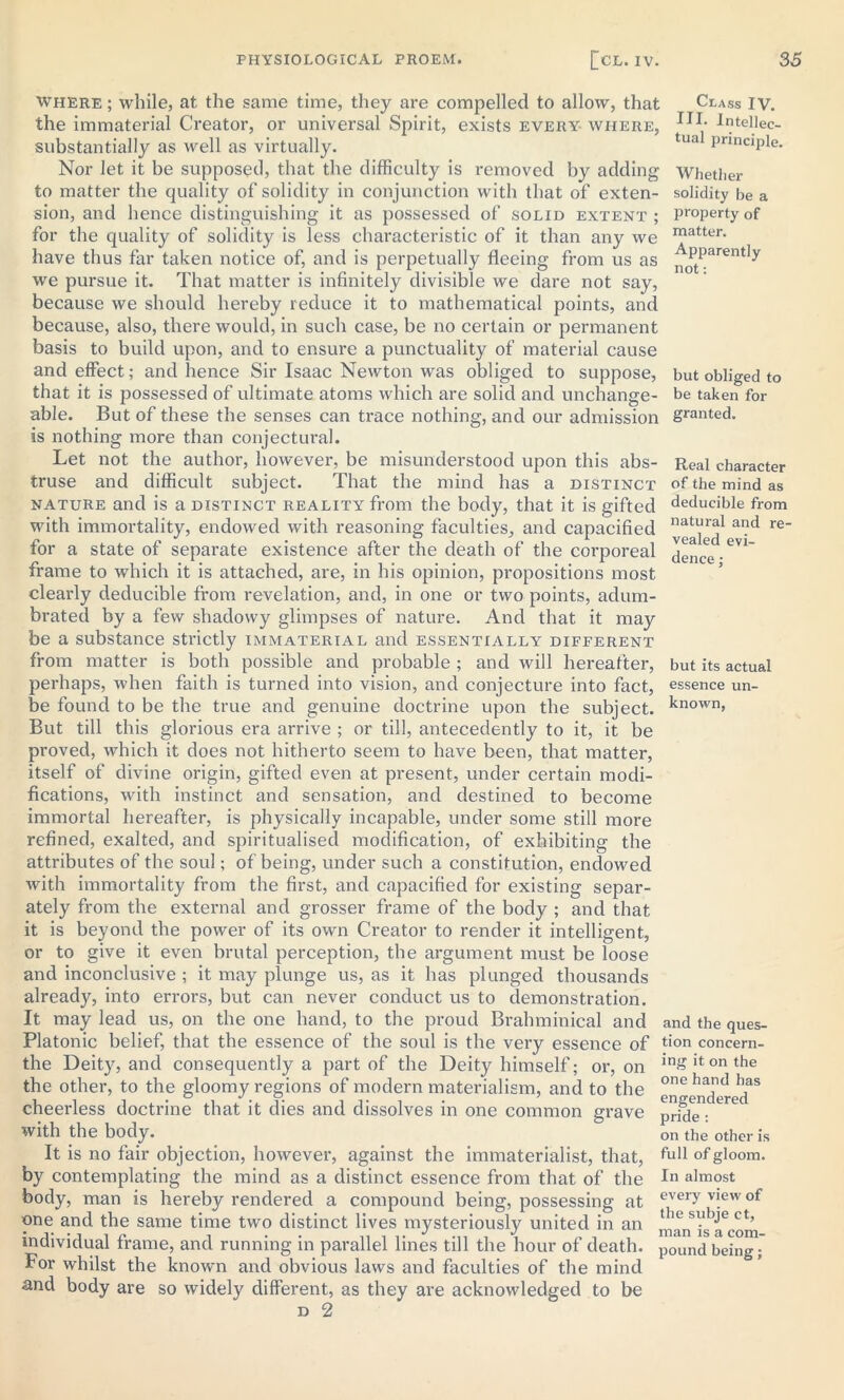 where ; while, at the same time, they are compelled to allow, that the immaterial Creator, or universal Spirit, exists every where, substantially as well as virtually. Nor let it be supposed, that the difficulty is removed by adding to matter the quality of solidity in conjunction with that of exten- sion, and hence distinguishing it as possessed of solid extent ; for the quality of solidity is less characteristic of it than any we have thus far taken notice of, and is perpetually fleeing from us as we pursue it. That matter is infinitely divisible we dare not say, because we should hereby reduce it to mathematical points, and because, also, there would, in such case, be no certain or permanent basis to build upon, and to ensure a punctuality of material cause and effect; and hence Sir Isaac Newton was obliged to suppose, that it is possessed of ultimate atoms which are solid and unchange- able. But of these the senses can trace nothing, and our admission is nothing more than conjectural. Let not the author, however, be misunderstood upon this abs- truse and difficult subject. That the mind has a distinct nature and is a distinct reality from the body, that it is gifted with immortality, endowed with reasoning faculties, and capacified for a state of separate existence after the death of the corporeal frame to which it is attached, are, in his opinion, propositions most clearly deducible from revelation, and, in one or two points, adum- brated by a few shadowy glimpses of nature. And that it may be a substance strictly immaterial and essentially different from matter is both possible and probable ; and will hereafter, perhaps, when faith is turned into vision, and conjecture into fact, be found to be the true and genuine doctrine upon the subject. But till this glorious era arrive ; or till, antecedently to it, it be proved, which it does not hitherto seem to have been, that matter, itself of divine origin, gifted even at present, under certain modi- fications, with instinct and sensation, and destined to become immortal hereafter, is physically incapable, under some still more refined, exalted, and spiritualised modification, of exhibiting the attributes of the soul; of being, under such a constitution, endowed with immortality from the first, and capacified for existing separ- ately from the external and grosser frame of the body ; and that it is beyond the power of its own Creator to render it intelligent, or to give it even brutal perception, the argument must be loose and inconclusive ; it may plunge us, as it has plunged thousands already, into errors, but can never conduct us to demonstration. It may lead us, on the one hand, to the proud Brahminical and Platonic belief, that the essence of the soul is the very essence of the Deity, and consequently a part of the Deity himself; or, on the other, to the gloomy regions of modern materialism, and to the cheerless doctrine that it dies and dissolves in one common grave with the body. It is no fair objection, however, against the immaterialist, that, by contemplating the mind as a distinct essence from that of the body, man is hereby rendered a compound being, possessing at one and the same time two distinct lives mysteriously united in an individual frame, and running in parallel lines till the hour of death. For whilst the known and obvious laws and faculties of the mind and body are so widely different, as they are acknowledged to be d 2 Class IV. HI. Intellec- tual principle. Whether solidity be a property of matter. Apparently not: but obliged to be taken for granted. Real character of the mind as deducible from natural and re- vealed evi- dence ; but its actual essence un- known, and the ques- tion concern- ing it on the one hand has engendered pride : on the other is full of gloom. In almost every view of the subje ct, man is a com- pound being;