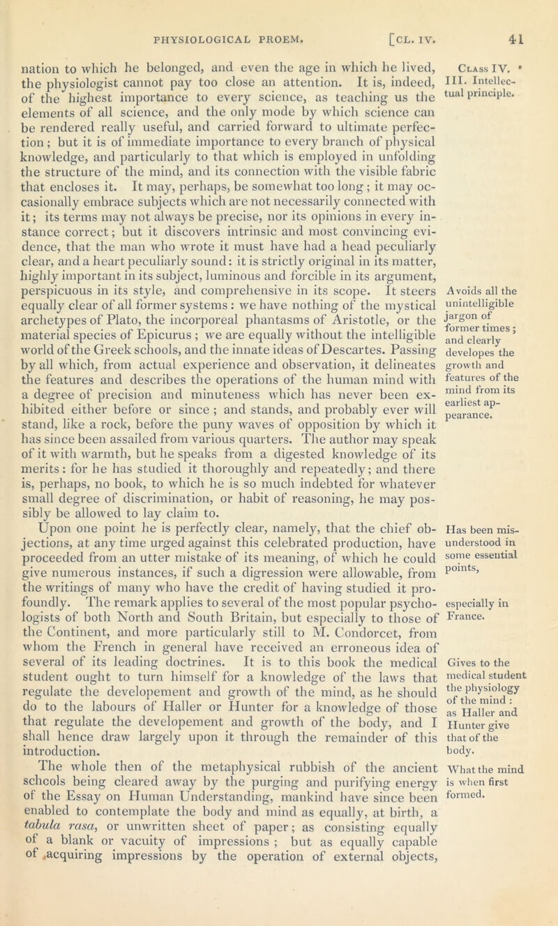 nation to which he belonged, and even the age in which he lived, the physiologist cannot pay too close an attention. It is, indeed, of the highest importance to every science, as teaching us the elements of all science, and the only mode by which science can be rendered really useful, and carried forward to ultimate perfec- tion ; but it is of immediate importance to every branch of physical knowledge, and particularly to that which is employed in unfolding the structure of the mind, and its connection with the visible fabric that encloses it. It may, perhaps, be somewhat too long; it may oc- casionally embrace subjects which are not necessarily connected with it; its terms may not always be precise, nor its opinions in every in- stance correct; but it discovers intrinsic and most convincing evi- dence, that the man who wrote it must have had a head peculiarly clear, and a heart peculiarly sound: it is strictly original in its matter, highly important in its subject, luminous and forcible in its argument, perspicuous in its style, and comprehensive in its scope. It steers equally clear of all former systems : we have nothing of the mystical archetypes of Plato, the incorporeal phantasms of Aristotle, or the material species of Epicurus ; we are equally without the intelligible world of the Greek schools, and the innate ideas of Descartes. Passing by all which, from actual experience and observation, it delineates the features and describes the operations of the human mind with a degree of precision and minuteness which has never been ex- hibited either before or since ; and stands, and probably ever will stand, like a rock, before the puny waves of opposition by which it has since been assailed from various quarters. The author may speak of it with warmth, but he speaks from a digested knowledge of its merits: for he has studied it thoroughly and repeatedly; and there is, perhaps, no book, to which he is so much indebted for whatever small degree of discrimination, or habit of reasoning, he may pos- sibly be allowed to lay claim to. Upon one point he is perfect!}' clear, namely, that the chief ob- jections, at any time urged against this celebrated production, have proceeded from an utter mistake of its meaning, of which he could give numerous instances, if such a digression were allowable, from the writings of many who have the credit of having studied it pro- foundly. The remark applies to several of the most popular psycho- logists of both North and South Britain, but especially to those of the Continent, and more particularly still to M. Condorcet, from whom the French in general have received an erroneous idea of several of its leading doctrines. It is to this book the medical student ought to turn himself for a knowledge of the laws that regulate the developement and growth of the mind, as he should do to the labours of Haller or Hunter for a knowledge of those that regulate the developement and growth of the body, and I shall hence draw largely upon it through the remainder of this introduction. The whole then of the metaphysical rubbish of the ancient schools being cleared away by the purging and purifying energy of the Essay on Human Understanding, mankind have since been enabled to contemplate the body and mind as equally, at birth, a tabula rasa, or unwritten sheet of paper; as consisting equally of a blank or vacuity of impressions ; but as equally capable of ^acquiring impressions by the operation of external objects, Class IV. * III. Intellec- tual principle. Avoids all the unintelligible jargon of former times; and clearly developes the growth and features of the mind from its earliest ap- pearance. Has been mis- understood in some essential points, especially in France. Gives to the medical student the physiology of the mind : as Haller and Hunter give that of the body. What the mind is when first formed.