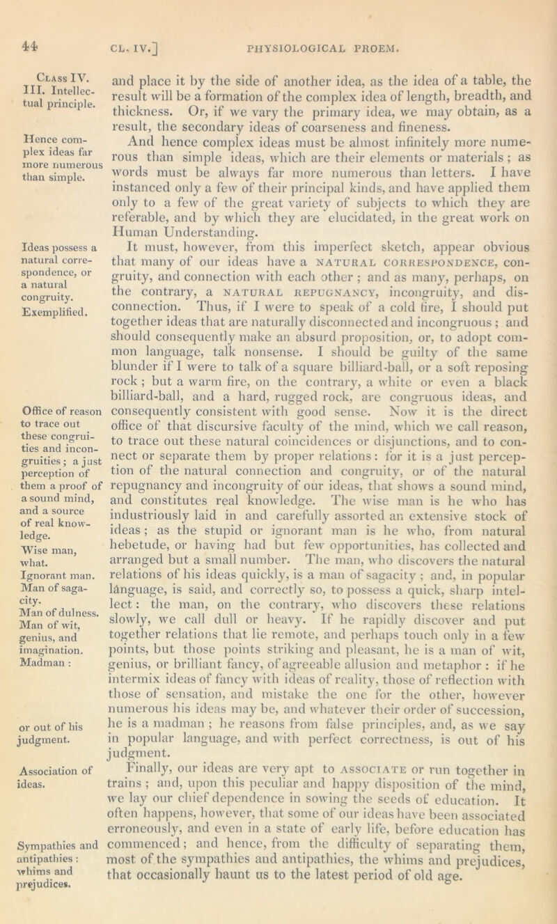 Class IV. III. Intellec- tual principle. Hence com- plex ideas far more numerous than simple. Ideas possess a natural corre- spondence, or a natural congruity. Exemplified. Office of reason to trace out these congrui- ties and incon- gruities; a just perception of them a proof of a sound mind, and a source of real know- ledge. Wise man, what. Ignorant man. Man of saga- city. Man of dulness. Man of wit, genius, and imagination. Madman : or out of his judgment. Association of ideas. Sympathies and antipathies: whims and prejudices. and place it by the side of another idea, as the idea of a table, the result will be a formation of the complex idea of length, breadth, and thickness. Or, if we vary the primary idea, we may obtain, as a result, the secondary ideas of coarseness and fineness. And hence complex ideas must be almost infinitely more nume- rous than simple ideas, which are their elements or materials ; as words must be always far more numerous than letters. I have instanced only a few of their principal kinds, and have applied them only to a few of the great variety of subjects to which they are referable, and by which they are elucidated, in the great work on Human Understanding. It must, however, from this imperfect sketch, appear obvious that many of our ideas have a natural correspondence, con- gruity, and connection with each other ; and as many, perhaps, on the contrary, a natural repugnancy, incongruity, and dis- connection. Thus, if I were to speak of a cold fire, I should put together ideas that are naturally disconnected and incongruous; and should consequently make an absurd proposition, or, to adopt com- mon language, talk nonsense. I should be guilty of the same blunder if 1 were to talk of a square billiard-ball, or a soft reposing rock ; but a warm fire, on the contrary, a white or even a black billiard-ball, and a hard, rugged rock, are congruous ideas, and consequently consistent with good sense. Now it is the direct office of that discursive faculty of the mind, which we call reason, to trace out these natural coincidences or disjunctions, and to con- nect or separate them by proper relations: for it is a just percep- tion of the natural connection and congruity, or of the natural repugnancy and incongruity of our ideas, that shows a sound mind, and constitutes real knowledge. The wise man is he who has industriously laid in and carefully assorted an extensive stock of ideas ; as the stupid or ignorant man is he who, from natural hebetude, or having had but few opportunities, has collected and arranged but a small number. The man, who discovers the natural relations of his ideas quickly, is a man of sagacity ; and, in popular language, is said, and correctly so, to possess a quick, sharp intel- lect : the man, on the contrary, who discovers these relations slowly, we call dull or heavy. If he rapidly discover and put together relations that lie remote, and perhaps touch only in a few points, but those points striking and pleasant, he is a man of wit, genius, or brilliant fancy, of agreeable allusion and metaphor : if he intermix ideas of fancy with ideas of reality, those of reflection with those of sensation, and mistake the one for the other, however numerous his ideas may be, and whatever their order of succession, he is a madman ; he reasons from false principles, and, as we say in popular language, and with perfect correctness, is out of his judgment. Finally, our ideas are very apt to associate or run together in trains ; and, upon this peculiar and happy disposition of the mind, we lay our chief dependence in sowing the seeds of education. It often happens, however, that some of our ideas have been associated erroneously, and even in a state of early life, before education has commenced; and hence, from the difficulty of separating them, most of the sympathies and antipathies, the whims and prejudices, that occasionally haunt us to the latest period of old age.