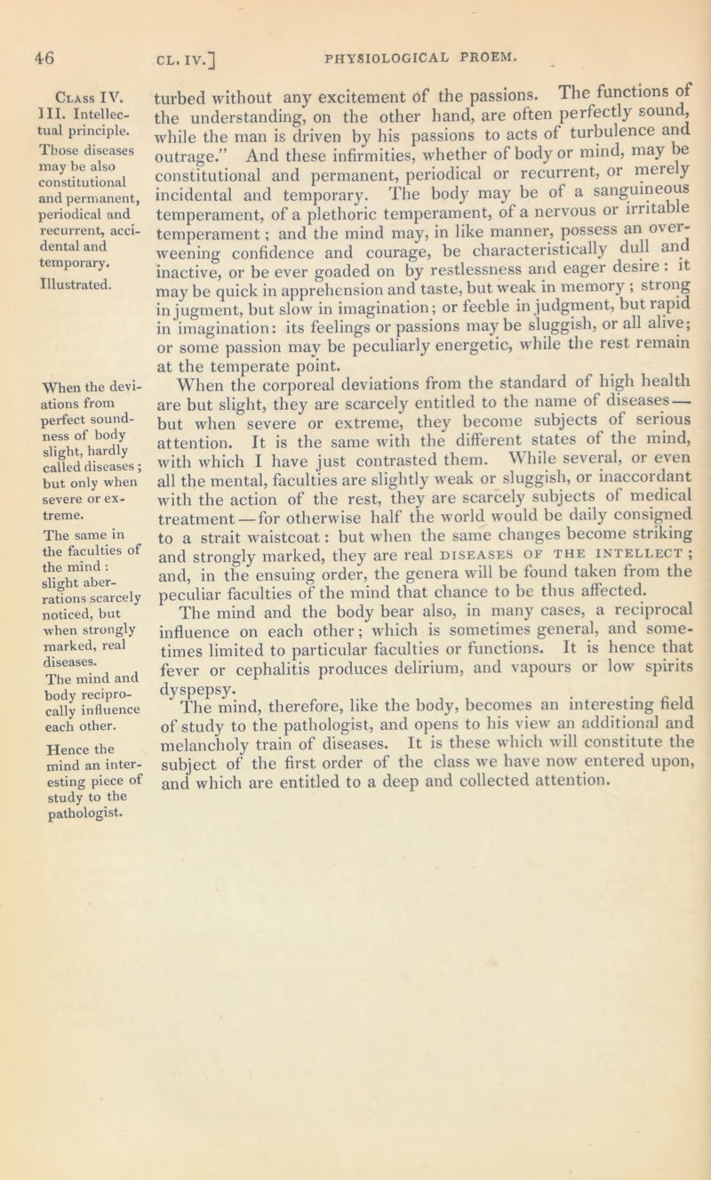 Class IV. III. Intellec- tual principle. Those diseases may be also constitutional and permanent, periodical and recurrent, acci- dental and temporary. Illustrated. When the devi- ations from perfect sound- ness of body slight, hardly called diseases; but only when severe or ex- treme. The same in the faculties of the mind : slight aber- rations scarcely noticed, hut when strongly marked, real diseases. The mind and body recipro- cally influence each other. Hence the mind an inter- esting piece of study to the pathologist. CL. IV.] turbed without any excitement of the passions. The functions of the understanding, on the other hand, are often perfectly sound, while the man is driven by his passions to acts of turbulence and outrage.” And these infirmities, whether of body or mind, may be constitutional and permanent, periodical or recurrent, or mere y incidental and temporary. The body may be of a sanguineous temperament, of a plethoric temperament, of a nervous or irritab e temperament; and the mind may, in like manner, possess an over- weening confidence and courage, be characteristically dull an inactive, or be ever goaded on by restlessness and eager desiie . it may be quick in apprehension and taste, but weak in memory ; stiong in jugment, but slow in imagination; or feeble in judgment, but lapid in imagination: its feelings or passions may be sluggish, or all alive; or some passion may be peculiarly energetic, while the rest remain at the temperate point. When the corporeal deviations from the standard of high health are but slight, they are scarcely entitled to the name of diseases — but when severe or extreme, they become subjects of serious attention. It is the same with the different states of the mind, with which I have just contrasted them. While several, or even all the mental, faculties are slightly weak or sluggish, or inaccordant with the action of the rest, they are scarcely subjects of medical treatment — for otherwise half the world would be daily consigned to a strait waistcoat: but when the same changes become striking and strongly marked, they are real diseases of the intellect ; and, in the ensuing order, the genera will be found taken from the peculiar faculties of the mind that chance to be thus affected. The mind and the body bear also, in many cases, a reciprocal influence on each other; which is sometimes general, and some- times limited to particular faculties or functions. It is hence that fever or cephalitis produces delirium, and vapours or low spirits dyspepsy. * The mind, therefore, like the body, becomes an interesting field of study to the pathologist, and opens to his view an additional and melancholy train of diseases. It is these which will constitute the subject of the first order of the class we have now entered upon, and which are entitled to a deep and collected attention.