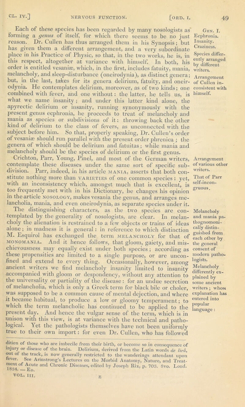 Each of these species has been regarded by many nosologists as* forming a genus of itself, for which there seems to be no just reason. Dr. Cullen has thus arranged them in his Synopsis; but has given them a different arrangement, and a very subordinate place in his Practice of Physic, so that, in the two works, he is, in this respect, altogether at variance with himself. In both, his order is entitled vesaniae, which, in the first, includes fatuity, mania, melancholy, and sleep-disturbance (oneirodynia), as distinct genera; but, in the last, takes for its genera delirium, fatuity, and oneir- odynia. Pie contemplates delirium, moreover, as of two kinds; one combined with fever, and one without: the latter, he tells us, is what we name insanity ; and under this latter kind alone, the npyrectic delirium or insanity, running synonymously with the present genus ecphronia, he proceeds to treat of melancholy and mania as species or subdivisions of it: throwing back the other kind of delirium to the class of fevers, as unconnected with the subject before him. So that, properly speaking, Dr. Cullen’s order of vesaniae should run parallel with the present order phrenica ; the genera of which should be delirium and fatuitas; while mania and melancholy should be the species of delirium or the first genus. Crichton, Parr, loung, Pinel, and most of the German writers, contemplate these diseases under the same sort of specific sub- division. Parr, indeed, in his article mania, asserts that both con- stitute nothing more than varieties of one common species : yet, with an inconsistency which, amongst much that is excellent, is too frequently met with in his Dictionary, he changes his opinion in the article nosology, makes vesania the genus, and arranges me- lancholia, mania, and even oneirodynia, as separate species under it. The distinguishing characters, as the two species are con- templated by the generality of nosologists, are clear. In melan- choly the alienation is restrained to a few objects or trains of ideas alone; in madness it is general: in reference to which distinction M. Esquirol has exchanged the. term melancholy for that of monomania. And it hence follows, that gloom, gaiety, and mis- chievousness may equally exist under both species ; according as these propensities are limited to a single purpose, or are uncon- fined and extend to every thing. Occasionally, however, among ancient writers we find melancholy insanity limited to insanity accompanied with gloom or despondency, without any attention to the universality or partiality of the disease: for an undue secretion of melancholia, which is only a Greek term for black bile or choler, was supposed to be a common cause of mental dejection, and where it became habitual, to produce a low or gloomy temperament; to which the term melancholic has continued to* be applied to the present day. And hence the vulgar sense of the term, which is in unison with this view, is at variance with the technical and patho- logical. Yet the pathologists themselves have not been uniformly true to their own import: for even Dr. Cullen, who has followed dition of those who are imbecile from their birth, or become so in consequence of injury or disease of the brain. Delirium, derived from the Latin words de lira, out of the track, is now generally restricted to the wanderings attendant upon fever. See Armstrong’s Lectures on the Morbid Anatomy, Nature, and Treat- ment of Acute and Chronic Diseases, edited by Joseph Rix, p. 703. 3vo. Lond. 1834. — Ed. VOL. in. Gen. I. Ecphronia. Insanity. Craziness. Species differ- ently arranged by different writers. Arrangement of Cullen in- consistent with himself. Arrangement of various other writers. That of Parr self-incon- gruous . Melancholy and mania pa- thognomoni- cally distin- guished from each other by the general consent of modern patho- logists. Melancholy differently ex- plained by some ancient writers; whose explanation has entered into popular language: E