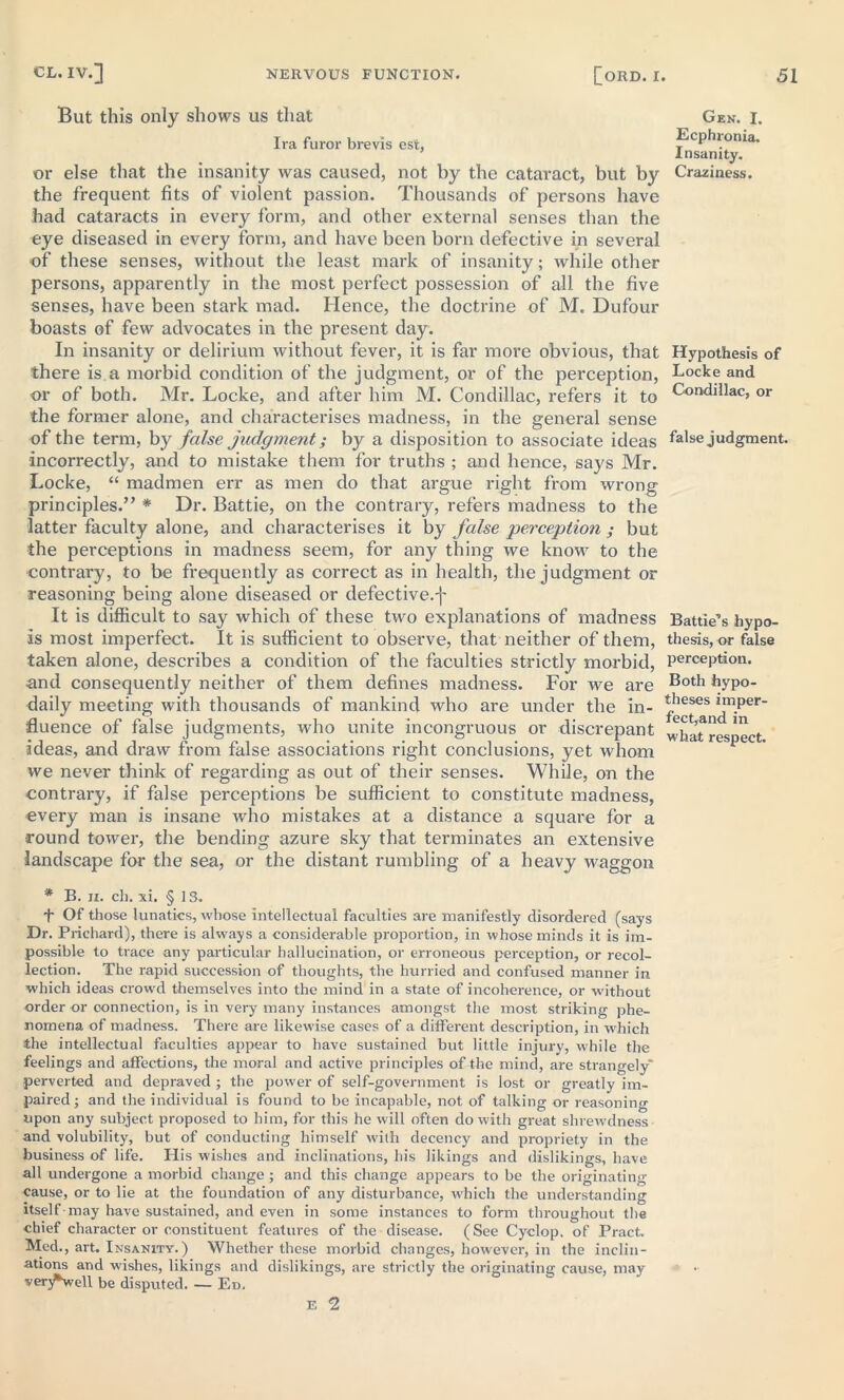 But this only shows us that Ira furor brevis est, or else that the insanity was caused, not by the cataract, but by the frequent fits of violent passion. Thousands of persons have had cataracts in every form, and other external senses than the eye diseased in every form, and have been born defective in several of these senses, without the least mark of insanity; while other persons, apparently in the most perfect possession of all the five senses, have been stark mad. Hence, the doctrine of M. Dufour boasts of few advocates in the present day. In insanity or delirium without fever, it is far more obvious, that there is.a morbid condition of the judgment, or of the perception, or of both. Mr. Locke, and after him M. Condillac, refers it to the former alone, and characterises madness, in the general sense of the term, by false judgment; by a disposition to associate ideas incorrectly, and to mistake them for truths ; and hence, says Mr. Locke, “ madmen err as men do that argue right from wrong- principles.” * Dr. Battie, on the contrary, refers madness to the latter faculty alone, and characterises it by false perception ; but the perceptions in madness seem, for any thing we know to the contrary, to be frequently as correct as in health, the judgment or reasoning being alone diseased or defective.f It is difficult to say which of these two explanations of madness is most imperfect. It is sufficient to observe, that neither of them, taken alone, describes a condition of the faculties strictly morbid, and consequently neither of them defines madness. For we are daily meeting with thousands of mankind who are under the in- fluence of false judgments, who unite incongruous or discrepant ideas, and draw from false associations right conclusions, yet whom we never think of regarding as out of their senses. While, on the contrary, if false perceptions be sufficient to constitute madness, every man is insane who mistakes at a distance a square for a round tower, the bending azure sky that terminates an extensive landscape for the sea, or the distant rumbling of a heavy waggon * B. ii. cli. xi. § 13. + Of those lunatics, whose intellectual faculties are manifestly disordered (says Dr. Prichard), there is always a considerable proportion, in whose minds it is im- possible to trace any particular hallucination, or erroneous perception, or recol- lection. The rapid succession of thoughts, the hurried and confused manner in which ideas crowd themselves into the mind in a state of incoherence, or without order or connection, is in very many instances amongst the most striking phe- nomena of madness. There are likewise cases of a different description, in which the intellectual faculties appear to have sustained but little injury, while the feelings and affections, the moral and active principles of the mind, are strangely* perverted and depraved ; the power of self-government is lost or greatly im- paired; and the individual is found to be incapable, not of talking or reasoning upon any subject proposed to him, for this he will often do with great shrewdness and volubility, but of conducting himself with decency and propriety in the business of life. His wishes and inclinations, his likings and dislikings, have all undergone a morbid change ; and this change appears to be the originating cause, or to lie at the foundation of any disturbance, w'hich the understanding itself may have sustained, and even in some instances to form throughout the chief character or constituent features of the disease. (See Cyclop, of Pract. Med., art. Insanity.) Whether these morbid changes, however, in the inclin- ations and w'ishes, likings and dislikings, are strictly the originating cause, may verj^well be disputed. — Ed. E 2 Gen. I. Ecphronia. Insanity. Craziness. Hypothesis of Locke and Condillac, or false judgment. Battie’s hypo- thesis, or false perception. Both hypo- theses imper- fect,and in what respect.