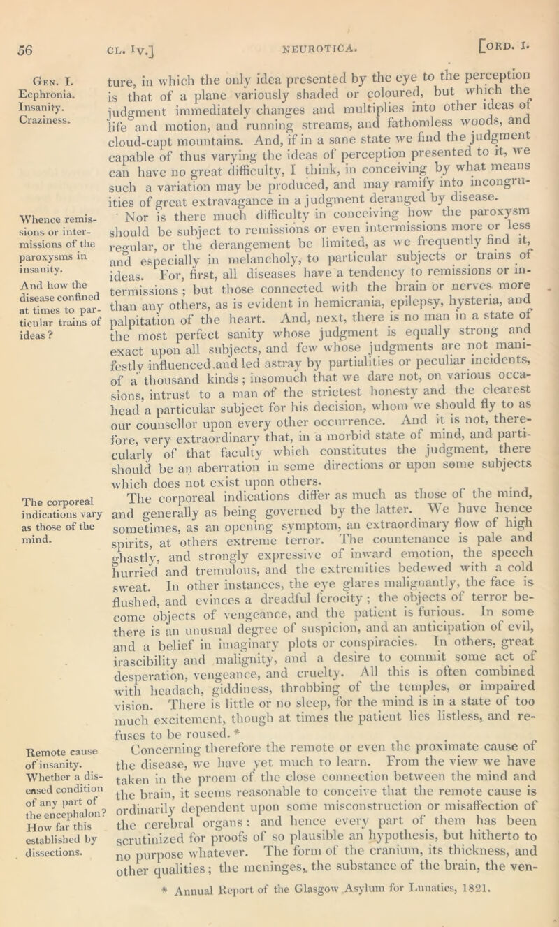 Gen. I. Ecphronia. Insanity. Craziness. Whence remis- sions or inter- missions of the paroxysms in insanity. And how the disease confined at times to par- ticular trains of ideas ? The corporeal indications vary as those of the mind. Remote cause of insanity. Whether a dis- eased condition of any part of the encephalon? How far this established by dissections. ture, in which the only idea presented by the eye to the perception is that of a plane variously shaded or coloured, but which the judgment immediately changes and multiplies into other ideas of life and motion, and running streams, and fathomless woods, and cloud-capt mountains. And, if in a sane state we find the judgment capable of thus varying the ideas of perception presented to it, we can have no great difficulty, i think, in conceiving by what means such a variation may be produced, and may ramify into mcongiu- ities of great extravagance in a judgment deranged by disease. • Nor is there much difficulty in conceiving how the paroxysm should be subject to remissions or even intermissions more or less regular, or the derangement be limited, as we frequently find it, anti especially in melancholy, to particular subjects or trains of ideas. For, first, all diseases have a tendency to remissions or in- termissions ; but those connected with the brain or nerves more than any others, as is evident in hemicrania, epilepsy, hysteria, and palpitation of the heart. And, next, there is no man in a state of the most perfect sanity whose judgment is equally strong and exact upon all subjects, and few whose judgments are not mani- festly influenced.and led astray by partialities or peculiar incidents, of a thousand kinds; insomuch that wre dare not, on various occa- sions, intrust to a man of the strictest honesty and the clearest head a particular subject for his decision, whom we should fly to as our counsellor upon every other occurrence. And it is not, there- fore, very extraordinary that, in a morbid state ol mind, and paiti- cularly of that faculty which constitutes the judgment, there should be an aberration in some directions or upon some subjects which does not exist upon others. The corporeal indications differ as much as those of the mind, and generally as being governed by the latter. We have hence sometimes, as an opening symptom, an extraordinaiy flow of high spirits, at others extreme terror. The countenance is pale and o-hastly, and strongly expressive of inward emotion, the speech hurried and tremulous, and the extremities bedewed with a cold sweat. In other instances, the eye glares malignantly, the face is flushed, and evinces a dreadful ferocity ; the objects of terror be- come objects of vengeance, and the patient is furious. In some there is an unusual degree of suspicion, and an anticipation of evil, and a belief in imaginary plots or conspiracies. In others, great irascibility and malignity, and a desire to commit some act of desperation, vengeance, and cruelty. All this is olten combined with headach, giddiness, throbbing of the temples, or impaired vision. There is little or no sleep, for the mind is in a state of too much excitement, though at times the patient lies listless, and re- fuses to be roused. * Concerning therefore the remote or even the proximate cause of the disease, tve have yet much to learn. From the view we have taken in the proem of the close connection between the mind and the brain, it seems reasonable to conceive that the remote cause is ordinarily dependent upon some misconstruction or misaffection of the cerebral organs: and hence every part of them has been scrutinized for proofs of so plausible an hypothesis, but hitherto to no purpose whatever. The form of the cranium, its thickness, and other qualities; the meninges* the substance of the brain, the ven- * Annual Report of the Glasgow Asylum for Lunatics, 1821.