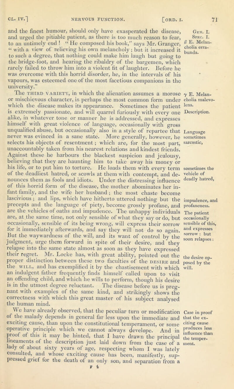 and the finest humour, should only have exasperated the disease, and urged the pitiable patient, as there is too much reason to fear, to an untimely end ! “ He composed his book,” says Mr. Granger, “ with a view of relieving his own melancholy ; but it increased it to such a degree* that nothing could make him laugh but going to the bridge-foot, and hearing the ribaldry of the bargemen, which rarely failed to throw him into a violent fit of laughter. Before he was overcome with this horrid disorder, he, in the intervals of his vapours, was esteemed one of the most facetious companions in the university.” The third variety, in which the alienation assumes a morose or mischievous character, is perhaps the most common form under which the disease makes its appearance. Sometimes the patient is extremely passionate, and will quarrel furiously with every one alike, in whatever tone or manner he is addressed, and expresses himself with great violence of language, occasionally with gross unqualified abuse, but occasionally also in a style of repartee that never was evinced in a sane state. More generally, however, he selects his objects of resentment; which are, for the most part, unaccountably taken from his nearest relations and kindest friends. Against these he harbours the blackest suspicion and jealousy, believing that they are haunting him to take away his money or his life, or to put him to torture. He loads them with every term of the deadliest hatred, or scowls at them with contempt, and de- nounces them as fools and idiots. Under the distressing influence of this horrid form of the disease, the mother abominates her in- fant family, and the wife her husband ; the most chaste become lascivious ; and lips, which have hitherto uttered nothing but the precepts and the language of piety, become grossly profane, and are the vehicles of oaths and impudence. The unhappy individuals are, at the same time, not only sensible of what they say or do, but occasionally, sensible of its being wrong, will express their sorrow for it immediately afterwards, and say they will not do so again. But the waywardness of the will, and its want of control by the judgment, urge them forward in spite of their desire, and they relapse into the same state almost as soon as they have expressed their regret. Mr. Locke has, with great ability, pointed out the proper distinction between these two faculties of the desire and the will, and has exemplified it by the chastisement with which an indulgent father frequently finds himself called upon to visit an offending child, and which he wills to perform, though his desire is in the utmost degree reluctant. The disease before us is preg- nant with examples of the same kind, and strikingly shows the correctness with which this great master of his subject analysed the human mind. We have already observed, that the peculiar turn or modification of the malady depends in general far less upon the immediate and exciting cause, than upon the constitutional temperament, or some operative principle which we cannot always develope. And in proof of this it may be hinted, that I have drawn the principal lineaments of the description just laid down from the case of a lady of about sixty years of age, respecting whom I was lately consulted, and whose exciting cause has been, manifestly, sup- pi essed grief for the death of an only son, and separation from a F i Gen. I. Spec. I. /3 E. Melan- cholia erra- bunda. y E. Melan- cholia malevo- lens. Description. Language sometimes sarcastic, sometimes the vehicle of deadly hatred, impudence, and profaneness. The patient occasionally sensible of this, and expresses sorrow : but soon relapses: the desire op- posed by the will. Case in proof that the ex- citing cause produces less influence than the temper- ment.