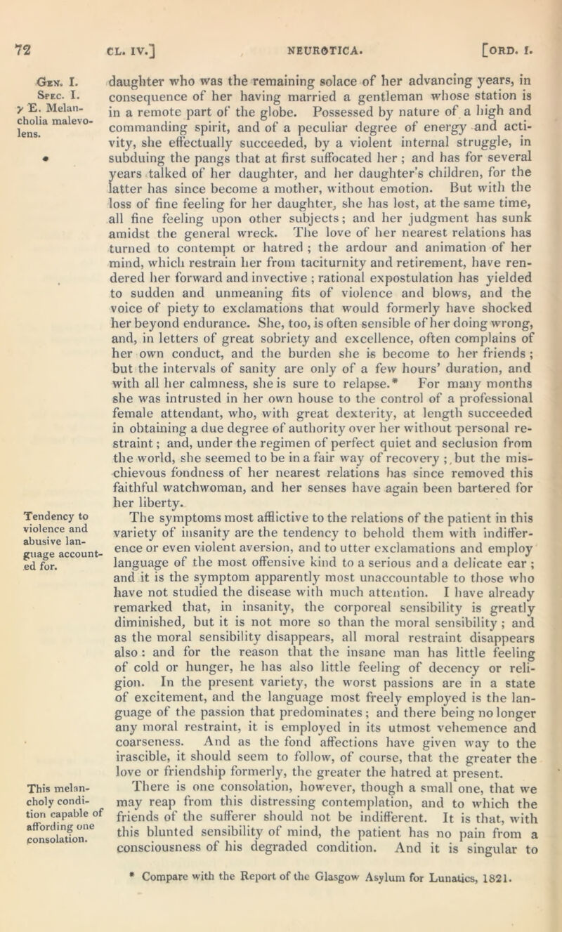 Gen. I. Spec. I. y E. Melan- cholia malevo- lens. Tendency to violence and abusive lan- guage account- ed for. This melan- choly condi- tion capable of affording one consolation. daughter who was the remaining solace of her advancing years, in consequence of her having married a gentleman whose station is in a remote part of the globe. Possessed by nature of a high and commanding spirit, and of a peculiar degree of energy and acti- vity, she effectually succeeded, by a violent internal struggle, in subduing the pangs that at first suffocated her ; and has for several years talked of her daughter, and her daughter’s children, for the latter has since become a mother, without emotion. But with the loss of fine feeling for her daughter, she has lost, at the same time, all fine feeling upon other subjects; and her judgment has sunk amidst the general wreck. The love of her nearest relations has turned to contempt or hatred ; the ardour and animation of her mind, which restrain her from taciturnity and retirement, have ren- dered her forward and invective ; rational expostulation has yielded to sudden and unmeaning fits of violence and blows, and the voice of piety to exclamations that would formerly have shocked her beyond endurance. She, too, is often sensible of her doing wrong, and, in letters of great sobriety and excellence, often complains of her own conduct, and the burden she is become to her friends ; but the intervals of sanity are only of a few hours’ duration, and with all her calmness, she is sure to relapse.* For many months she was intrusted in her own house to the control of a professional female attendant, who, with great dexterity, at length succeeded in obtaining a due degree of authority over her without personal re- straint ; and, under the regimen of perfect quiet and seclusion from the world, she seemed to be in a fair way of recovery ;,but the mis- chievous fondness of her nearest relations has since removed this faithful watchwoman, and her senses have again been bartered for her liberty.. The symptoms most afflictive to the relations of the patient in this variety of insanity are the tendency to behold them with indiffer- ence or even violent aversion, and to utter exclamations and employ language of the most offensive kind to a serious and a delicate ear ; and it is the symptom apparently most unaccountable to those who have not studied the disease with much attention. I have already remarked that, in insanity, the corporeal sensibility is greatly diminished, but it is not more so than the moral sensibility ; and as the moral sensibility disappears, all moral restraint disappears also : and for the reason that the insane man has little feeling of cold or hunger, he has also little feeling of decency or reli- gion. In the present variety, the worst passions are in a state of excitement, and the language most freely employed is the lan- guage of the passion that predominates ; and there being no longer any moral restraint, it is employed in its utmost vehemence and coarseness. And as the fond affections have given way to the irascible, it should seem to follow, of course, that the greater the love or friendship formerly, the greater the hatred at present. There is one consolation, however, though a small one, that we may reap from this distressing contemplation, and to which the friends of the sufferer should not be indifferent. It is that, with this blunted sensibility of mind, the patient has no pain from a consciousness of his degraded condition. And it is singular to * Compare with the Report of the Glasgow Asylum for Lunatics, 1821.