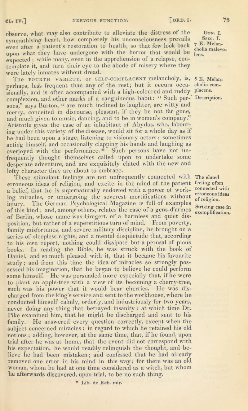 observe, what may also contribute to alleviate the distress of the sympathising heart, how completely his unconsciousness prevails even after a patient’s restoration to health, so that few look back upon what they have undergone with the horror that would be expected ; while many, even in the apprehension of a relapse, con- template it, and turn* their eye to the abode of misery where they were lately inmates without dread. The fourth variety, or self-complacent melancholy, is, perhaps, less frequent than any of the rest; but it occurs occa- sionally, and is often accompanied with a high-coloured and ruddy complexion, and other marks of a sanguineous habit: “ Such per- sons,” says Burton, “ are much inclined to laughter, are witty and merry, conceited in discourse, pleasant, if they be not far gone, and much given to music, dancing, and to be in women’s company.” Aristotle gives the case of an inhabitant of Abydos, who, labour- ing under this variety of the disease, would sit for a whole day as if he had been upon a stage, listening to visionary actors; sometimes acting himself, and occasionally clapping his hands and laughing as overjoyed with the performance.* Such persons have not un- frequently thought themselves called upon to undertake some desperate adventure, and are exquisitely elated with the new and lofty character they are about to embrace. These stimulant feelings are not unfrequently connected with erroneous ideas of religion, and excite in the mind of the patient a belief, that he is supernaturally endowed with a power of work- ing miracles, or undergoing the severest mortifications without injury. The German Psychological Magazine is full of examples of this kind ; and, among others, relates the case of a gens-d’armes of Berlin, whose name was Gragert, of a harmless and quiet dis- position, but rather of a superstitious turn of mind. From poverty, family misfortunes, and severe military discipline, he brought on a series of sleepless nights, and a mental disquietude that, according to his own report, nothing could dissipate but a perusal of pious books. In reading the Bible, he was struck with the book of Daniel, and so much pleased with it, that it became his favourite study ; and from this time the idea of miracles so strongly pos- sessed his imagination, that he began to believe he could perform some himself. He was persuaded more especially that, if he were to plant an apple-tree with a view of its becoming a cherry-tree, such was his power that it would bear cherries. He was dis- charged from the king’s service and sent to the workhouse, where he conducted himself calmly, orderly, and industriously for two years, never doing any thing that betrayed insanity : at which time Dr. Pike examined him, that he might be discharged and sent to his family. He answered every question correctly, except when the subject concerned miracles : in regard to which he retained his old notions ; adding, howevei', at the same time, that, if he found, upon trial after he was at home, that the event did not correspond with his expectation, he would readily relinquish the thought, and be- lieve he had been mistaken ; and confessed that he had already removed one error in his mind in this way; for there was an old woman, whom he had at one time considered as a witch, but whom he afterwards discovered, upon trial, to be no such thing. * Lib. de Reb. tnir. Gen. I. Spec. I. 7 E. Melan- cholia malevo- lens. 5 E. Melan- cholia com- placens. Description. The elated feeling often connected with erroneous ideas of religion. Striking case in exemplification.