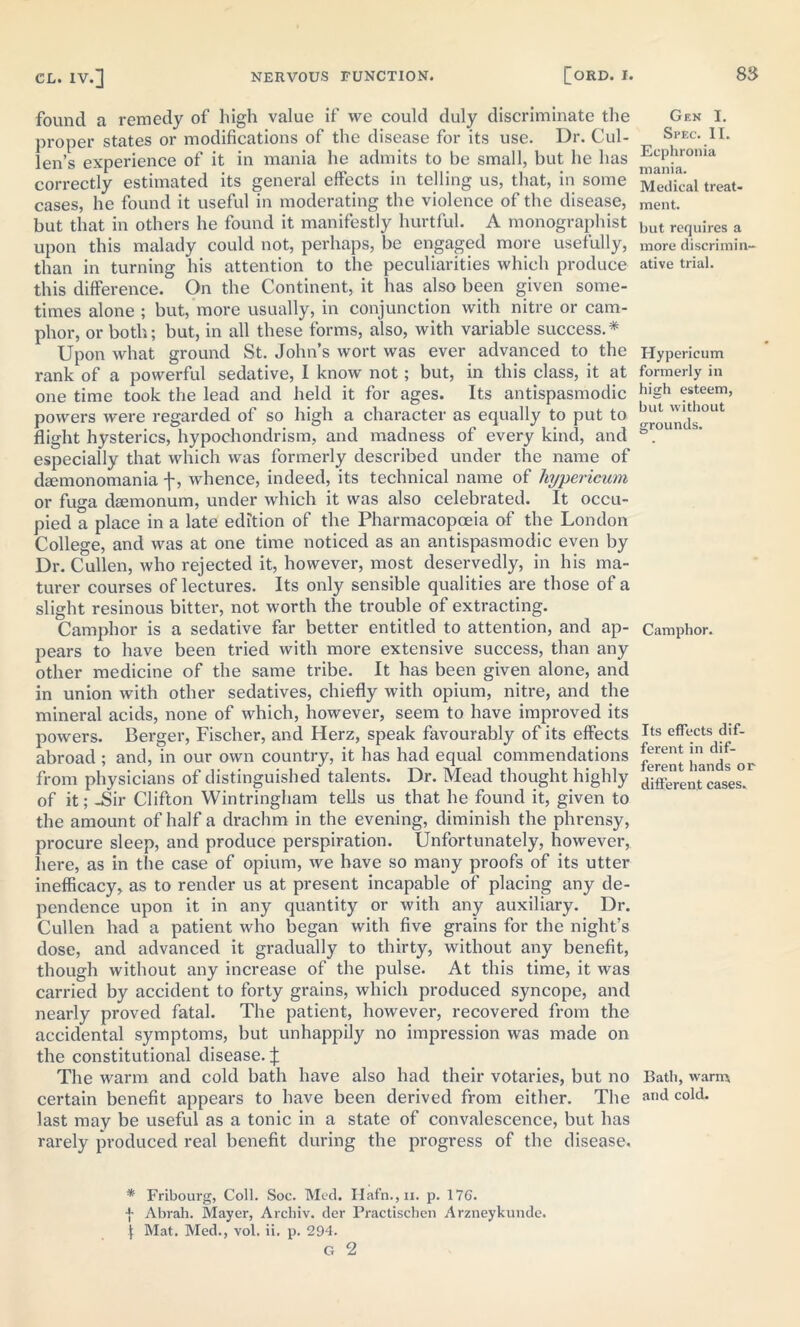 found a remedy of high value if we could duly discriminate the proper states or modifications of the disease for its use. Dr. Cul- len’s experience of it in mania he admits to be small, but he has correctly estimated its general effects in telling us, that, in some cases, he found it useful in moderating the violence of the disease, but that in others he found it manifestly hurtful. A monographist upon this malady could not, perhaps, be engaged more usefully, than in turning his attention to the peculiarities which produce this difference. On the Continent, it has also been given some- times alone ; but, more usually, in conjunction with nitre or cam- phor, or both; but, in all these forms, also, with variable success.* Upon what ground St. John’s wort was ever advanced to the rank of a powerful sedative, I know not; but, in this class, it at one time took the lead and held it for ages. Its antispasmodic powers were regarded of so high a character as equally to put to flight hysterics, hypochondrism, and madness of every kind, and especially that which was formerly described under the name of dsemonomania f, whence, indeed, its technical name of hyperieum or fuga daemonum, under which it was also celebrated. It occu- pied a place in a late edition of the Pharmacopoeia of the London College, and was at one time noticed as an antispasmodic even by Dr. Cullen, who rejected it, however, most deservedly, in his ma- turer courses of lectures. Its only sensible qualities are those of a slight resinous bitter, not worth the trouble of extracting. Camphor is a sedative far better entitled to attention, and ap- pears to have been tried with more extensive success, than any other medicine of the same tribe. It has been given alone, and in union with other sedatives, chiefly with opium, nitre, and the mineral acids, none of which, however, seem to have improved its powers. Berger, Fischer, and Herz, speak favourably of its effects abroad ; and, in our own country, it has had equal commendations from physicians of distinguished talents. Dr. Mead thought highly of it; -Sir Clifton Wintringham tells us that he found it, given to the amount of half a drachm in the evening, diminish the phrensy, procure sleep, and produce perspiration. Unfortunately, however, here, as in the case of opium, we have so many proofs of its utter inefficacy, as to render us at present incapable of placing any de- pendence upon it in any quantity or with any auxiliary. Dr. Cullen had a patient who began with five grains for the night’s dose, and advanced it gradually to thirty, without any benefit, though without any increase of the pulse. At this time, it was carried by accident to forty grains, which produced syncope, and nearly proved fatal. The patient, however, recovered from the accidental symptoms, but unhappily no impression was made on the constitutional disease. J The warm and cold bath have also had their votaries, but no certain benefit appears to have been derived from either. The last may be useful as a tonic in a state of convalescence, but has rarely produced real benefit during the progress of the disease. * Fribourg, Coll. Soc. Med. Hafn.,n. p. 176. f Abrah. Mayer, Archiv. der Practischen Arzneykunde. 1 Mat. Med., vol. ii, p. 294. Gen I. Spec. II. Ecphronia mania. Medical treat- ment. but requires a more discrimin- ative trial. Hypericum formerly in high esteem, but without grounds. Camphor. Its effects dif- ferent in dif- ferent hands or different cases. Bath, warm and cold.