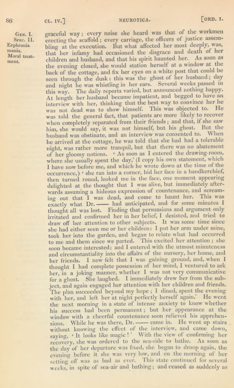 Gen. I. Spec. II. Ecphronia mania. Moral treat- ment. graceful way; every noise she heard was that of the workmen erecting the scaffold; every carriage, the officers of justice assem- bling at the execution. But what affected her most deeply, was, that her infamy had occasioned the disgrace and death of her children and husband, and that his spirit haunted her. As soon as the evening closed, she would station herself at a window at the back of the cottage, and fix her eyes on a white post that could be seen through the dusk: this was the ghost of her husband; day and night he was whistling in her ears. Several weeks passed in this way. The daily reports varied, but announced nothing happy. At length her husband became impatient, and begged to have an interview with her, thinking that the best way to convince hei he was not dead was to show himself. 1 his was objected to. He was told the general fact, that patients are more likely to recover when completely separated from their friends; and that, if she saw him, she would say, it was not himself, but his ghost. But the husband was obstinate, and an interview was consented to. When he arrived at the cottage, he was told that she had had a tolerable night, was rather more tranquil, but that there was no abatement of her gloomy notions. ‘ As soon as I entered the drawing-room, where she usually spent the day,’ (I copy his own statement, which I have now before me, and which he wrote down at the time of the occurrence,) 4 she ran into a corner, hid her face in a handkerchief, then turned round, looked me in the face, one moment appearing delighted at the thought that I was alive, but immediately after- wards assuming a hideous expression of countenance, and scream- ing out that I was dead, and come to haunt her. Ihis was exactly what Dr. had anticipated, and for some minutes I thought all was lost. Finding that persuasions and argument only irritated and confirmed her in her belief, I desisted, and tried to draw off her attention to other subjects. It was some time since she had either seen me or her children: I put her arm under mine, took her into the garden, and began to relate what had occurred to me and them since we parted. This excited her attention ; she soon became interested; and I entered with the utmost minuteness and circumstantiality into the affairs of the nursery, her home, and her friends. I now felt that I was gaining ground, and, when I thought I had complete possession of her mind, I ventured to ask her, in a joking manner, whether I was not very communicative for a ghost. She laughed. I immediately drew her from the sub- ject, and again engaged her attention with her children and friends. The plan succeeded beyond my hope ; I dined, spent the evening with her, and left her at. night perfectly herself again.’ He went the next morning in a state of intense anxiety to know whether his success had been permanent; but her appearance at the window with a cheerful countenance soon relieved his apprehen- sions. While he was there, Dr. came in. He went up stairs without knowing the effect of the interview, and came down, saying, 4 It looks like magic ! ’ With the view of confirming her recovery, she was ordered to the sea-side to bathe. As soon as the day of her departure was fixed, she began to droop again, the evening before it she was very low, and on the morning of her setting off was as bad as ever. This state continued for several weeks, in spite of sea-air and bathing; and ceased as suddenly as