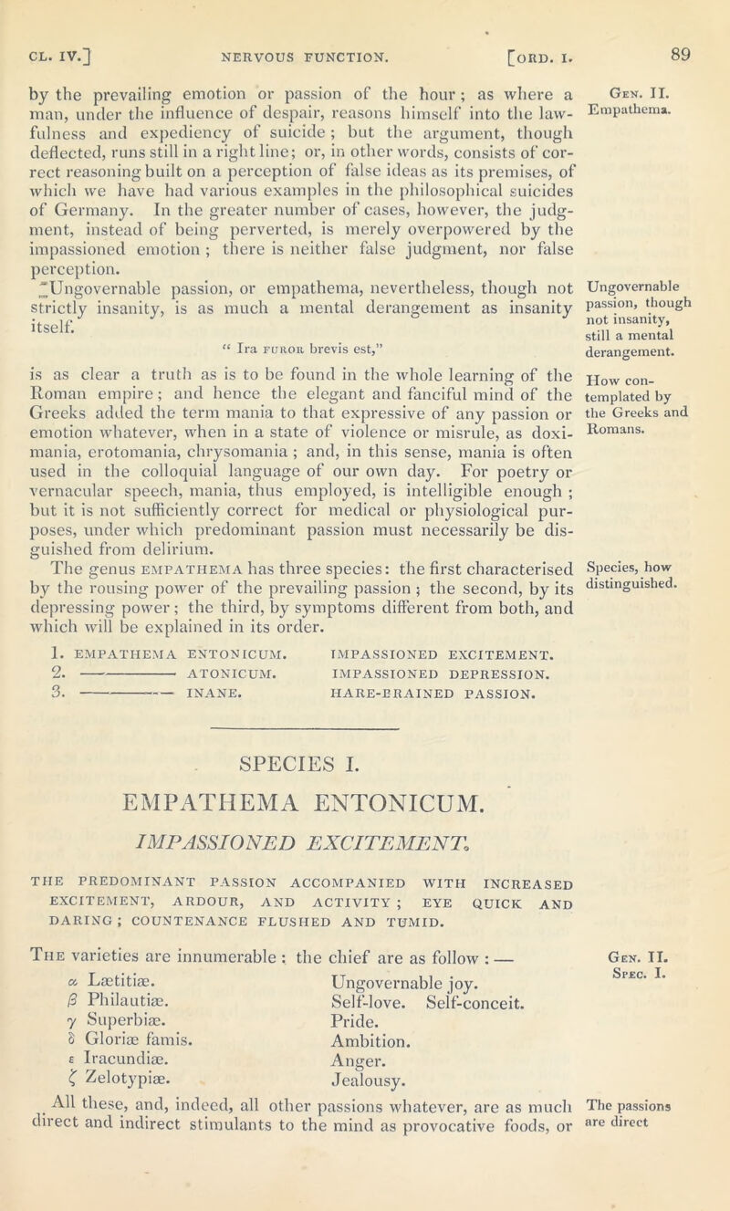 by the prevailing emotion or passion of the hour; as where a man, under the influence of despair, reasons himself into the law- fulness and expediency of suicide; but the argument, though deflected, runs still in a right line; or, in other words, consists of cor- rect reasoning built on a perception of false ideas as its premises, of which we have had various examples in the philosophical suicides of Germany. In the greater number of cases, however, the judg- ment, instead of being perverted, is merely overpowered by the impassioned emotion ; there is neither false judgment, nor false perception. Ungovernable passion, or empathema, nevertheless, though not strictly insanity, is as much a mental derangement as insanity itself. “ Ira furor brevis est,” is as clear a truth as is to be found in the whole learning of the Roman empire; and hence the elegant and fanciful mind of the Greeks added the term mania to that expressive of any passion or emotion whatever, when in a state of violence or misrule, as doxi- mania, erotomania, chrysomania ; and, in this sense, mania is often used in the colloquial language of our own day. For poetry or vernacular speech, mania, thus employed, is intelligible enough ; but it is not sufficiently correct for medical or physiological pur- poses, under which predominant passion must necessarily be dis- guished from delirium. The genus empathema has three species: the first characterised by the rousing power of the prevailing passion ; the second, by its depressing power ; the third, by symptoms different from both, and which will be explained in its order. Gen. II. Empathema. Ungovernable passion, though not insanity, still a mental derangement. How con- templated by the Greeks and Romans. Species, how distinguished. 1. EMPATHEMA ENTON [CUM. IMPASSIONED EXCITEMENT. 2. ATONICUM. IMPASSIONED DEPRESSION. 3. INANE. IIARE-ERAINED PASSION. SPECIES I. EMPATHEMA ENTONICUM. IMPASSIONED EXCITEMENT,\ THE PREDOMINANT PASSION ACCOMPANIED WITH INCREASED EXCITEMENT, ARDOUR, AND ACTIVITY ; EYE QUICK AND DARING; COUNTENANCE FLUSHED AND TUMID. The varieties are innumerable : a Laetitiae. [3 Philautiae. 7 Superbiae. 5 Gloriae famis. £ Iracundiae. £ Zelotypiae. the chief are as follow : — Ungovernable joy. Self-love. Self-conceit. Pride. Ambition. Anger. Jealousy. . AH these, and, indeed, all other passions whatever, are as much direct and indirect stimulants to the mind as provocative foods, or Gen. II. Spec. I. The passions are direct