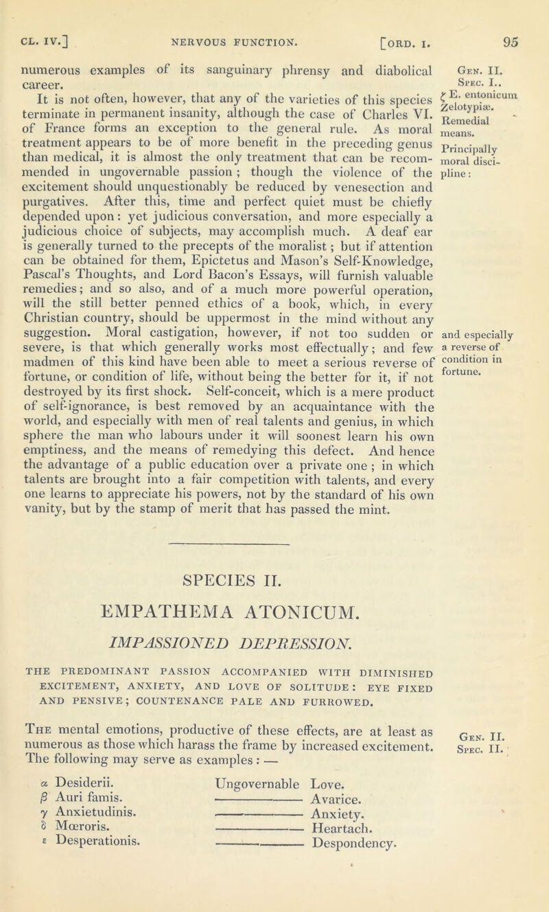 numerous examples of its sanguinary phrensy and diabolical career. It is not often, however, that any of the varieties of this species terminate in permanent insanity, although the case of Charles VI. of France forms an exception to the general rule. As moral treatment appears to be of more benefit in the preceding genus than medical, it is almost the only treatment that can be recom- mended in ungovernable passion; though the violence of the excitement should unquestionably be reduced by venesection and purgatives. After this, time and perfect quiet must be chiefly depended upon: yet judicious conversation, and more especially a judicious choice of subjects, may accomplish much. A deaf ear is generally turned to the precepts of the moralist; but if attention can be obtained for them, Epictetus and Mason’s Self-Knowledge, Pascal’s Thoughts, and Lord Bacon’s Essays, will furnish valuable remedies; and so also, and of a much more powerful operation, will the still better penned ethics of a book, which, in every Christian country, should be uppermost in the mind without any suggestion. Moral castigation, however, if not too sudden or severe, is that which generally works most effectually; and few madmen of this kind have been able to meet a serious reverse of fortune, or condition of life, without being the better for it, if not destroyed by its first shock. Self-conceit, which is a mere product of self-ignorance, is best removed by an acquaintance with the world, and especially with men of real talents and genius, in which sphere the man who labours under it will soonest learn his own emptiness, and the means of remedying this defect. And hence the advantage of a public education over a private one ; in which talents are brought into a fair competition with talents, and every one learns to appreciate his powers, not by the standard of his own vanity, but by the stamp of merit that has passed the mint. SPECIES II. EMPATHEMA ATONICUM. IMPASSIONED DEPRESSION. THE PREDOMINANT PASSION ACCOMPANIED WITH DIMINISHED EXCITEMENT, ANXIETY, AND LOVE OF SOLITUDE : EYE FIXED AND PENSIVE; COUNTENANCE PALE AND FURROWED. The mental emotions, productive of these effects, are at least as numerous as those which harass the frame by increased excitement. The following may serve as examples : — a Desiderii. j3 Auri famis. 7 Anxietudinis. S Mceroris. £ Desperationis. Ungovernable Love. Avarice. Anxiety. Heartach. Despondency. Gen. II. Sl'EC. I.. £ E. entonicum Zelotypia;. Remedial means. Principally moral disci- pline : and especially a reverse of condition in fortune. Gen. II. Spec. II.