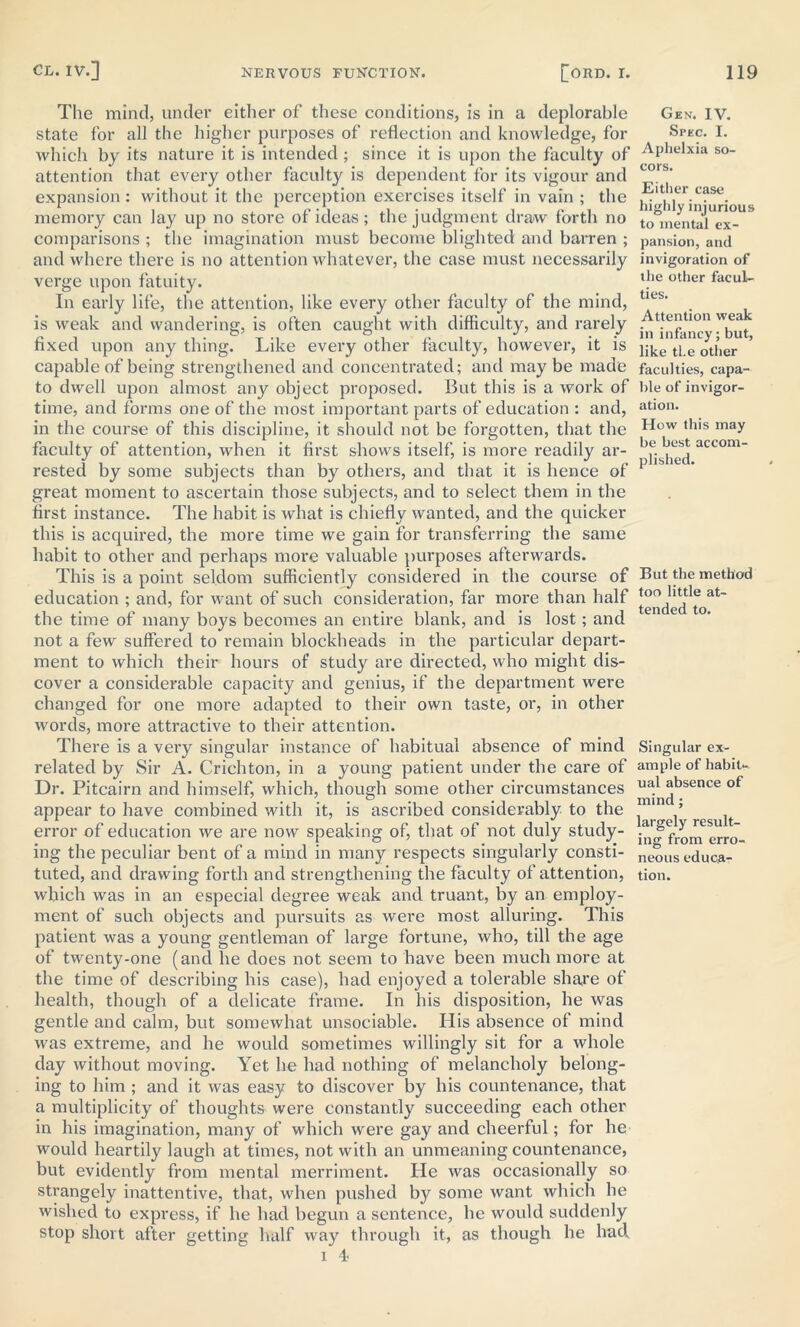 The mind, under either of these conditions, is in a deplorable state for all the higher purposes of reflection and knowledge, for which by its nature it is intended ; since it is upon the faculty of attention that every other faculty is dependent for its vigour and expansion : without it the perception exercises itself in vain ; the memory can lay up no store of ideas; the judgment draw forth no comparisons ; the imagination must become blighted and barren ; and where there is no attention whatever, the case must necessarily verge upon fatuity. In early life, the attention, like every other faculty of the mind, is weak and wandering, is often caught with difficulty, and rarely fixed upon any thing. Like every other faculty, however, it is capable of being strengthened and concentrated; and may be made to dwell upon almost any object proposed. But this is a work of time, and forms one of the most important parts of education : and, in the course of this discipline, it should not be forgotten, that the faculty of attention, when it first shows itself, is more readily ar- rested by some subjects than by others, and that it is hence of great moment to ascertain those subjects, and to select them in the first instance. The habit is what is chiefly wanted, and the quicker this is acquired, the more time we gain for transferring the same habit to other and perhaps more valuable purposes afterwards. This is a point seldom sufficiently considered in the course of education ; and, for want of such consideration, far more than half the time of many boys becomes an entire blank, and is lost; and not a few suffered to remain blockheads in the particular depart- ment to which their hours of study are directed, who might dis- cover a considerable capacity and genius, if the department were changed for one more adapted to their own taste, or, in other words, more attractive to their attention. There is a very singular instance of habitual absence of mind related by Sir A. Crichton, in a young patient under the care of Dr. Pitcairn and himself, which, though some other circumstances appear to have combined with it, is ascribed considerably to the error of education we are now speaking of, that of not duly study- ing the peculiar bent of a mind in many respects singularly consti- which was in an especial degree weak and truant, by an employ- ment of such objects and pursuits as were most alluring. This patient was a young gentleman of large fortune, who, till the age of twenty-one (and he does not seem to have been much more at the time of describing his case), had enjoyed a tolerable share of health, though of a delicate frame. In his disposition, he was gentle and calm, but somewhat unsociable. His absence of mind was extreme, and he would sometimes willingly sit for a whole day without moving. Yet he had nothing of melancholy belong- ing to him ; and it was easy to discover by his countenance, that a multiplicity of thoughts were constantly succeeding each other in his imagination, many of which were gay and cheerful; for he would heartily laugh at times, not with an unmeaning countenance, but evidently from mental merriment. He was occasionally so strangely inattentive, that, when pushed by some want which he wished to express, if he had begun a sentence, he would suddenly stop short after getting half way through it, as though he had 1 4 Gen. IV. Spec. I. Aphelxia so- cors. Either case highly injurious to mental ex- pansion, and invigoration of the other facul- ties. Attention weak in infancy; but, like the other faculties, capa- ble of invigor- ation. How this may be best accom- plished. But the method too little at- tended to. Singular ex- ample of habit- ual absence of mind ; largely result- ing from erro- neous educa-