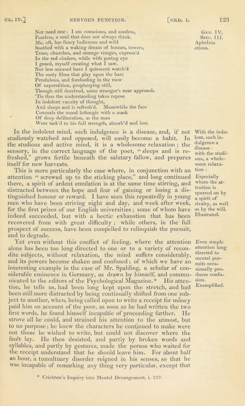 Nor need one : I am conscious, and confess, Fearless, a soul that does not always think. Me, oft, has fancy ludicrous and wild Soothed with a waking dream of houses, towers, Trees, churches, and strange visages, express’d In the red cinders, while with poring eye I gazed, myself creating what I saw. Nor less amused have I quiescent watch’d The sooty films that play upon the bars Pendulous, and foreboding in the view Of superstition, prophesying still, Though still deceived, some stranger’s near approach. ’Tis thus the understanding takes repose In indolent vacuity of thought, And sleeps and is refresh’d. Meanwhile the face Conceals the mood lethargic with a mask Of deep deliberation, as the man Were task’d to his full strength, absorb’d and lost. In the indolent mind, such indulgence is a disease, and, if not studiously watched and opposed, will easily become a habit. In the studious and active mind, it is a wholesome relaxation ; the sensory, in the correct language of the poet, “ sleeps and is re- freshed,” grows fertile beneath the salutary fallow, and prepares itself for new harvests. This is more particularly the case where, in conjunction with an attention “ screwed up to the sticking place,” and long continued there, a spirit of ardent emulation is at the same time stirring, and distracted between the hope and fear of gaining or losing a dis- tinguished honour or reward. I have seen this repeatedly in young men who have been striving night and day, and week after week, for the first prizes of our English universities ; some of whom have indeed succeeded, but with a hectic exhaustion that has been recovered from with great difficulty ; while others, in the full prospect of success, have been compelled to relinquish the pursuit, and to degrade. Yet even without this conflict of feeling, where the attention alone has been too long directed to one or to a variety of recon- dite subjects, without relaxation, the mind suffers considerably, and its powers become shaken and confused ; of which we have an interesting example in the case of Mr. Spalding, a scholar of con- siderable eminence in Germany, as drawn by himself, and commu- nicated to the editors of the Psychological Magazine. * His atten- tion, he tells us, had been long kept upon the stretch, and had been still more distracted by being continually shifted from one sub- ject to another, when, being called upon to write a receipt for money paid him on account of the poor, as soon as he had written the two first words, he found himself incapable of proceeding farther. Pie strove all he could, and strained his attention to the utmost, but to no purpose; he knew the characters he continued to make were not those he wished to write, but could not discover where the fault lay. Pie then desisted, and partly by broken words and syllables, and partly by gestures, made the person who waited for the receipt understand that he should leave him. For about half an hour, a tumultuary disorder reigned in his senses, so that he was incapable of remarking any thing very particular, except that * Crichton’s Inquiry into Mental Derangement, i. 237. Gen. IV. Spec. HI. Aphelxia otiosa. With the indo- lent, such in- dulgence a disease : with the studi- ous, a whole- some relaxa- tion : Especially where the at- tention is spurred on by a spirit of rivalry, as well as by the will. Illustrated. Even simple attention long directed to mental pur- suits occa- sionally pro- duces confu- sion. Exemplified.