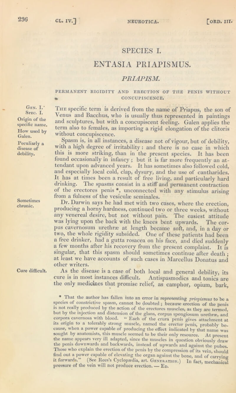 Gen. I. Spec. I. Origin of the specific name. How used by Galen. Peculiarly a disease of debility. Sometimes chronic. Cure difficult. SPECIES I. ENTASIA PRIAPISMUS. PRIAPISM. PERMANENT RIGIDITY AND ERECTION OF TIIE PENIS WITHOUT «. CONCUPISCENCE. 1 he specific term is derived from the name of Priapus, the son of Venus and Bacchus, who is usually thus represented in paintings and sculptures, but with a concupiscent feeling. Galen applies the term also to females, as importing a rigid elongation of the clitoris without concupiscence. Spasm is, in all instances, a disease not of vigour, but of debility, with a high degree of irritability: and there is no case in which this is more striking, than in the present species. It has been found occasionally in infancy ; but it is far more frequently an at- tendant upon advanced years. It has sometimes also followed cold, and especially local cold, clap, dysury, and the use of cantharides. It has at times been a result of free living, and particularly hard drinking. The spasms consist in a stiff and permanent contraction of the erectores penis *, unconnected with any stimulus arising from a fulness of the vesiculse seminales. Dr. Darwin says he had met with two cases, where the erection, producing a horny hardness, continued two or three weeks, without any venereal desire, but not without pain. The easiest attitude was lying upon the back with the knees bent upwards. The cor- pus cavernosum urethrae at length became soft, and, in a day or two, the whole rigidity subsided. One of these patients had been a free drinker, had a gutta rosacea on his face, and died suddenly a few months after his recovery from the present complaint. It is singular, that this spasm should sometimes continue after death ; at least we have accounts of such cases in Marcellus Donatus and other writers. As the disease is a case of both local and general debility, its cure is in most instances difficult. Antispasmodics and tonics are the only medicines that promise relief, as camphor, opium, bark, * That the author has fallen into an error in representing priajnsmus to be a species of constrictive spasm, cannot be doubted ; because erection of the penis is not really produced by the action of the erectores muscles, as they are termed, but by the injection and distension of the glans, corpus spongiosum urethra;, and corpora cavernosa with blood. “ Each of the crura penis gives attachment at its origin to a tolerably strong muscle, named the erector penis, probably be- cause, when a power capable of producing the effect indicated by that name was sought by anatomists, this muscle seemed to be their only resource. At present the name appears very ill adapted, since the muscles in question obviously draw the penis downwards and backwards, instead of upwards and against the pubes. Those who explain the erection of the penis by the compression of its vein, should find out a power capable of elevating the organ against the bone, and of carrying it forwards.” (See Rees’s Cyclopa;dia, art. Generation.) In fact, mechanical pressure of the vein will not produce erection. — Ed.