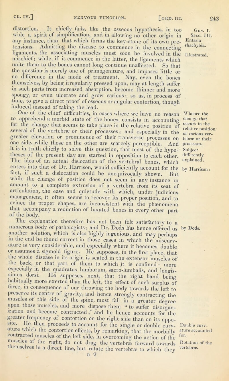 distortion. It chiefly fails, like the osseous hypothesis, in too Gen. I. wide a spirit of simplification, and in allowing no other origin in Spec. I IT. any instance, than that which forms the key-stone of its own pre- Entasia. tensions. Admitting the disease to commence in the connecting rhachybla' ligaments, the associating muscles must soon be involved in the Illustrated, mischief; while, if it commence in the latter, the ligaments which unite them to the bones cannot long continue unaffected. So that the question is merely one of primogeniture, and imposes little or no difference in the mode of treatment. Nay, even the bones themselves, by being irregularly pressed upon, may at length suffer in such parts from increased absorption, become thinner and more spongy, or even ulcerate and grow carious; so as, in process of time, to give a direct proof of osseous or angular contortion, though induced instead of taking the lead. One of the chief difficulties, in cases where we have no reason Whence the to apprehend a morbid state of the bones, consists in accounting c,iange that for the change that seems to take place in the relative position of occu.rs ln ,be. several of the vertebrae or their processes; and especially in the ofvarious^ver- greater elevation or prominence of their transverse processes on tebra; or their one side, while those on the other are scarcely perceptible. And processes, it is in truth chiefly to solve this question, that most of the hypo- Subject theses of the present day are started in opposition to each other. differfntly The idea of an actual dislocation of the vertebral bones, which exPlained: enters into that of Dr. Harrison, would sufficiently account for the by Harrison: fact, if such a dislocation could be unequivocally shown. But while the change of position does not seem in any instance to amount to a complete extrusion of a vertebra from its seat of articulation, the ease and quietude with which, under judicious management, it often seems to recover its proper position, and to evince its proper shapes, are inconsistent with the phtenomena that accompany a reduction of luxated bones in every other nart of the body. The explanation therefore has not been felt satisfactory to a numerous body of pathologists; and Dr. Dods has hence offered us h Dods. another solution, which is also highly ingenious, and may perhaps in the end be found correct in those cases in which the miscurv- ature is very considerable, and especially where it becomes double or assumes a sigmoid figure. He supposes, in the first place, that the whole disease in its origin is seated in the extensor muscles of the back, or that part of them to which it is confined : more especially in the quadratus lumborum, sacro-lumbalis, and longis- simus dorsi. He supposes, next, that the right hand bein°- habitually more exerted than the left, the effect of such surplus of foice, in consequence of our throwing the body towards the left to preserve its centre of gravity, and hence strongly contracting the muscles of this side of the spine, must fall in a greater deo-ree upon those muscles, and more dispose them “ to suffer disorgan- ization and become contracted ;” and he hence accounts for^the greater frequency of contortion on the right side than on its oppo- site. He then proceeds to account for the single or double curv- Double curv- ature which the contortion effects, by remarking, that the morbidly ature accounted contracted muscles of the left side, in overcoming the action of the <or‘ muscles of the right, do not drag the vertebrae forward towards Rolation of the themselves in a direct line, but rotate the vertebra? to which they vcrtebrae- r 2