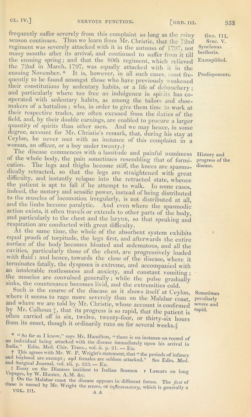 frequently suffer severely from this complaint so long as the rainy Gen. hi. season continues. Thus we learn from Mr. Christie, that the 72nd Spec. V.* regiment was severely attacked with it in the autumn of 1797, not Synclonus many months after its arrival, and continued to suffer from it till berlberia- the ensuing spring; and that the 80th regiment, which relieved Exemplified, the 72nd in March, 1797, was equally attacked with it in the ensuing November. * It is, however, in all such cases, most fre- Predisponents, quently to be found amongst those who have previously weakened their constitutions by sedentary habits, or a life of debauchery ; and particularly where too free an indulgence in spirits has co- operated with sedentary habits, as among the tailors and shoe- makers of a battalion ; who, in order to give them time to work at their respective trades, are often excused from the duties of the field, and, by their double earnings, are enabled to procure a larger quantity of spirits than other men. And we may hence, in some degiee, account for Mr. Christies remark, that, during his stay at Ceylon, he never met with an instance of this complaint in a woman, an officer, or a boy under twenty.f The disease commences with a lassitude and painful numbness History and of the whole body, the pain sometimes resembling' that of formi- progress of the cation. The legs and thighs become stiff, the knees are spasmo- disease- dically retracted, so that the legs are straightened with great difficulty, and instantly relapse into the retracted state, whence the patient is apt to fall if he attempt to walk. In some cases, indeed, the motory and sensific power, instead of being distributed to the muscles of locomotion irregularly, is not distributed at all, and the limbs become paralytic. And even where the spasmodic action exists, it often travels or extends to other parts of the body, and particularly to the chest and the larynx, so that speaking and respiration are conducted with great difficulty. At the same time, the whole of the absorbent system exhibits equal proofs of torpitude, the legs first, and afterwards the entire surface of the body becomes bloated and cedematous, and all the cavities, particularly those of the chest, are progressively loaded with fluid : and hence, towards the close of the disease, where it terminates fatally, the dyspnoea is extreme, and accompanied with an intolerable restlessness and anxiety, and constant vomitino-; the muscles are convulsed generally; while the pulse gradually sinks, the countenance becomes livid, and the extremities cold. Such is the course of the disease as it shows itself at Ceylon, Sometimes where it seems to rage more severely than on the Malabar coast, peculiarly and where we are told by Mr. Christie, whose account is confirmed severe and by Mr. Colhoun J, that its progress is so rapid, that the patient is rapid> often carried off in six, twelve, twenty-four, or thirty-six hours from its onset, though it ordinarily runs on for several weeks.§ *■ “iS°/ar,as 1 know,” says Mr* Hamilton, “there is no instance on record of an mdmdual being attacked with the disease immediately upon his arrival in India. Edin. Med. Chir. Trans., vol. ii. p. 21. Ed. t This agrees with Mr. W. P. Wright’s statement, that “ the periods of infancy and boyhood are exempt; and females are seldom attacked.” See Edin. Med. 2 n (1 11 v rr l r*I I ......» .. 1 „ 1 1 /> ^ .—. ■ i r Lascars on Ions and Surgical Journal, vol. xli. p. 323 Ed. f Essay on the Diseases incident to Indian Seamen Voyages, by W. Hunter, A.M. &c. ^ -the disease aPPears in different forms. The first of me by Mr. Wright the severe, of inflammatory, which is generally a VOL* III, AA