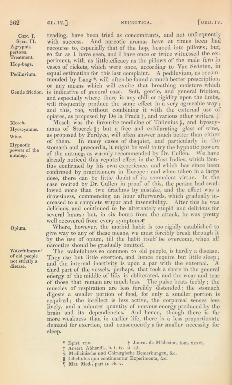 Gen. I. Spec. II. Agrypnia pertaesa. Treatment. Hop-bags. Pediluvium. Gentle friction. Mosch. Hyoscyamus. Wine. Hypnotic powers of the nutmeg. Opium. Wakefulness of of old people not strictly a disease. reading, have been tried as concomitants, and not unfrequently with success. And narcotic aromas have at times been had recourse to, especially that of the hop, heaped into pillows; but, so far as I have seen, and I have once or twice witnessed the ex- periment, with as little efficacy as the pillows of the male fern in cases of rickets, which were once, according to Van Swieten, in equal estimation for this last complaint. A pediluvium, as recom- mended by Lang *, will often be found a much better prescription, or any means which will excite that breathing moisture which is indicative of general ease. Soft, gentle, and general friction, and especially where there is any chill or rigidity upon the limbs, will frequently produce the same effect in a very agreeable way; and this, too, without combining it with the external use of opiates, as proposed by De la Pradaf, and various other writers. J Mosch was the favourite medicine of Thilenius §, and hyoscy- amus of Stoerck ||; but a free and exhilarating glass of wine, as proposed by Fordyce, will often answer much better than either of them. In many cases of disquiet, and particularly in the stomach and praecordia, it might be well to try the hypnotic powers of the nutmeg, as warmly recommended by Dr. Cullen. We have already noticed this reputed effect in the East Indies, which Bon- tius confirmed by his own experience, and which has since been confirmed by practitioners in Europe : and when taken in a large dose, there can be little doubt of its somnolent virtue. In the case recited by Dr. Cullen in proof of this, the person had swal- lowed more than two drachms by mistake, and the effect was a drowsiness, commencing an hour afterwards, which gradually in- creased to a complete stupor and insensibility. After this he was delirious, and continued to be alternately stupid and delirious for several hours : but, in six hours from the attack, he was pretty well recovered from every symptom.^ Where, however, the morbid habit is too rigidly established to give way to any of these means, we must forcibly break through it by the use of opium, till the habit itself be overcome, when all narcotics should be gradually omitted. The wakefulness so common to old people, is hardly a disease. They use but little exertion, and hence require but little sleep; and the internal inactivity is upon a par with the external. A third part of the vessels, perhaps, that took a share in the general energy of the middle of life, is obliterated, and the wear and tear of those that remain are much less. The pulse beats feebly; the muscles of respiration are less forcibly distended ; the stomach digests a smaller portion of food, for only a smaller portion is required; the intellect is less active, the corporeal senses less lively, and a minuter quantity of nervous energy produced by the brain and its dependencies. And hence, though there is far more weakness than in earlier life, there is a less proportionate demand for exertion, and consequently a far smaller necessity for sleep. * Epist. xlv. f Joum. de Mtrdecine, tom. xxxvi. J Ansert. Abhandl., b. i. iv. st. 45. § Medicinische und Chirurgische Bemerkungen, &c. 11 Libellulus quo continuantur Experimenta, &c. ^ Mat. Med., part n. ch. v.