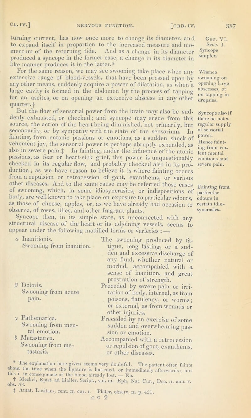 turning current, has now once more to change its diameter, and to expand itself in proportion to the increased measure and mo- mentum of the returning tide. And as a change in its diameter produced a syncope in the former case, a change in its diameter in like manner produces it in the latter.* For the same reason, we may see swooning take place when any extensive range of blood-vessels, that have been pressed upon by any other means, suddenly acquire a power of dilatation, as when a large cavity is formed in the abdomen by the process of tapping for an ascites, or on opening an extensive abscess in any other quarter.f But the flow of sensorial power from the brain may also be sud- denly exhausted, or checked; and syncope may ensue from this source, the action of the heart being diminished, not primarily, but secondarily, or by sympathy with the state of the sensorium. In fainting, from entonic passions or emotions, as a sudden shock of vehement joy, the sensorial power is perhaps abruptly expended, as also in severe pa in 4 In fainting, under the influence of the atonic passions, as fear or heart-sick grief, this power is unquestionably checked in its regular flow, and probably checked also in its pro- duction ; as we have reason to believe it is where fainting occurs from a repulsion or retrocession of gout, exanthems, or various other diseases. And to the same cause may be referred those cases of swooning, which, in some idiosyncrasies, or indispositions of body, are well known to take place on exposure to particular odours, as those of cheese, apples, or, as we have already had occasion to observe, of roses, lilies, and other fragrant plants. Syncope then, in its simple state, as unconnected with any structural disease of the heart or its adjoining vessels, seems to appear under the following modified forms or varieties : — «• Inanitionis. Swooning from inanition. /3 Doioris. Swooning from acute pain. 7 Pathematica. Swooning from men- tal emotion. S Metastatica. Swooning from me- tastasis. The swooning produced by fa- tigue, long fasting, or a sud- den and excessive discharge of any fluid, whether natural or morbid, accompanied with a sense of inanition, and great prostration of strength. Preceded by severe pain or irri- tation of body, interna], as from poisons, flatulency, or worms; or external, as from wounds or other injuries. Preceded by an exercise of some sudden and overwhelming pas- sion or emotion. Accompanied with a retrocession or repulsion of gout, exanthems, or other diseases. The explanation here given seems very doubtful. The patient often faints about the time when the ligature is loosened, or immediately afterwards; but this 1 m consequence of the blood already lost. — Ed. t Meckel, Epist. ad Haller. Script., vol. iii. Eph. Nat. Cur.. Dec. n. anm v. obs. 53. t A mat. Lusitan., cent. 11. cur. 1. Plater, observ, ix. p. 431. C C 2 Gen. VI. Spec. I. Syncope simplex. Whence swooning on opening large abscesses, or on tapping in dropsies. Syncope also if there be not a regular supply of sensorial power. Hence faint- ing from vio- lent mental emotions and severe pain. Fainting from particular odours in certain idio- syncrasies.