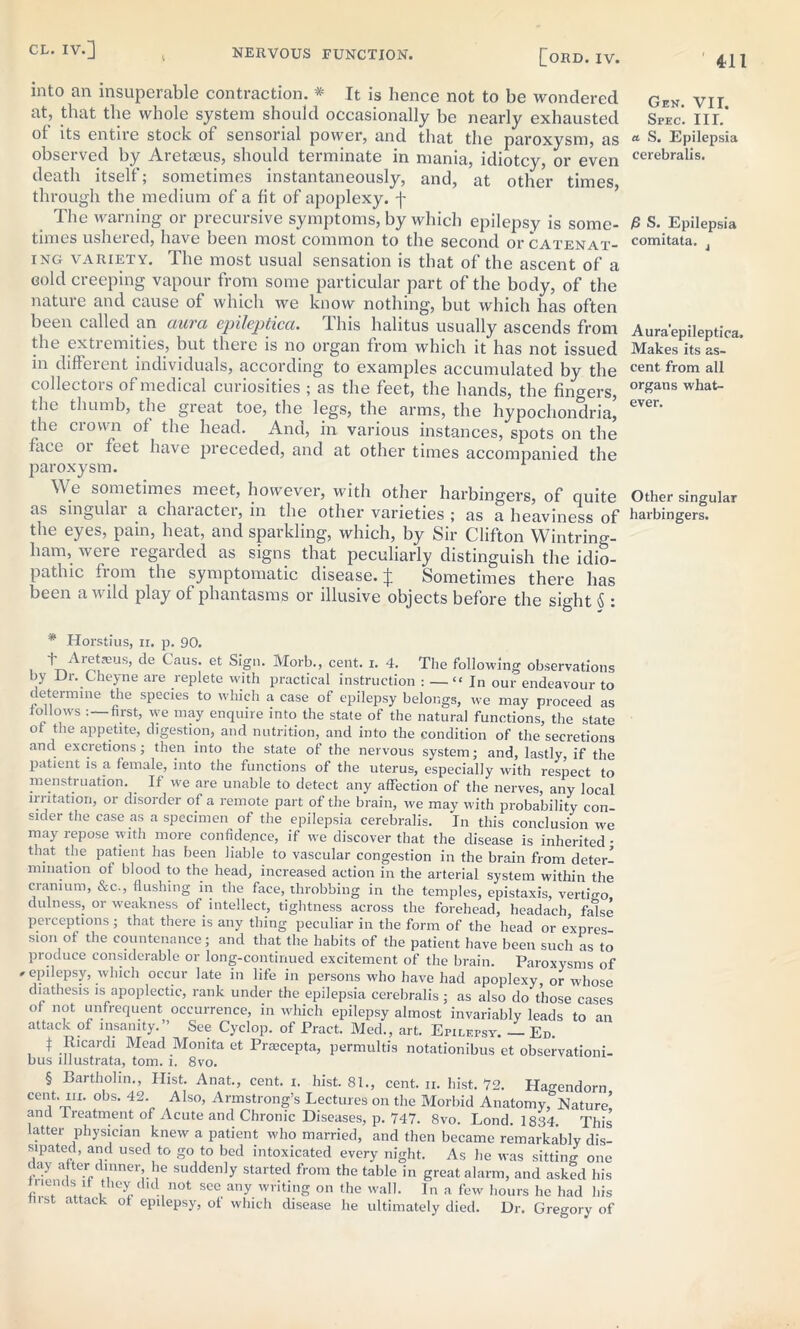 ' 4-11 [ORD. IV. into an insuperable contraction. * * * § It is hence not to be wondered at, that the whole system should occasionally be nearly exhausted of its entire stock of sensorial power, and that the paroxysm, as observed by Aretaeus, should terminate in mania, idiotcy, or even death itself; sometimes instantaneously, and, at other times through the medium of a fit of apoplexy, f The warning or precursive symptoms, by which epilepsy is some- times ushered, have been most common to the second or catenat- ing variety. The most usual sensation is that of the ascent of a cold creeping vapour from some particular part of the body, of the nature and cause of which we know nothing, but which has often been called an aura epileptica. This halitus usually ascends from the extiemities, but there is no organ from which it has not issued in different individuals, according to examples accumulated by the collectors of medical curiosities ; as the feet, the hands, the fingers, the thumb, the great toe, the legs, the arms, the hypochondria, the crown of the head. And, in various instances, spots on the face 01 teet have preceded, and at other times accompanied the paroxysm. 1 W.e sometimes meet, however, with other harbingers, of quite as singulai a chaiactei, in the other varieties ; as a heaviness of the eyes, pain, heat, and sparkling, which, by Sir Clifton Wintring- ham, were regarded as signs that peculiarly distinguish the idio- pathic from the symptomatic disease.]; Sometimes there has been a wild play of phantasms or illusive objects before the sight 5 : * Horstius, ii. p. 90. i Tietasus, de Gaus. et Sign. Morb., cent. i. 4. The following observations by Or. Cheyne are replete with practical instruction : — “ In our endeavour to determine the species to which a case of epilepsy belongs, we may proceed as tollows : first, we may enquire into the state of the natural functions, the state ot the appetite, digestion, and nutrition, and into the condition of the secretions and excretions; then into the state of the nervous system; and, lastly, if the patient is a female, into the functions of the uterus, especially with respect to menstruation. If we are unable to detect any affection of the nerves, any local mutation, or disorder of a remote part of the brain, we may with probability con sider the case as a specimen of the epilepsia cerebralis. In this conclusion we may repose with more confidence, if we discover that the disease is inherited • that the patient has been liable to vascular congestion in the brain from deter- mination ot blood to the head, increased action in the arterial system within the cranium, cStc., flushing in the face, throbbing in the temples, epistaxis, vertigo, dulness, or weakness of intellect, tightness across the forehead, headach false perceptions; that there is any thing peculiar in the form of the head or expres sion of the countenance; and that the habits of the patient have been such as to produce considerable or long-continued excitement of the brain. Paroxysms of * epilepsy, which occur late in life in persons who have had apoplexy, or whose diathesis is apoplectic, rank under the epilepsia cerebralis; as also do those cases of not unfrequent occurrence, in which epilepsy almost invariably leads to an attack of insanity.” See Cyclop, of Pract. Med., art. Epilepsy. — Ed. I Ricardi Mead Monita et Priecepta, permultis notationibus et observationi- bus lllustrata, tom. i. 8vo. § Bartholin., Hist. Anat., cent. i. hist. 81., cent. n. hist. 72. Hao-endorn cent. in. obs. 42. Also, Armstrong’s Lectures on the Morbid Anatomy,°Nature’ and treatment of Acute and Chronic Diseases, p. 747. 8vo. Lond. 1834. This latter physician knew a patient who married, and then became remarkably dis- sipated, and used to go to bed intoxicated every night. As he was sitting one day after dinner, he suddenly started from the table in great alarm, and asked his kA they dld not see any writing on the wall. In a few hours he had his tn st attack of epilepsy, ot which disease he ultimately died. Dr. Gregory of Gen. VII. Spec. IIL a S. Epilepsia cerebralis. P S. Epilepsia comitata. Aura'epileptica. Makes its as- cent from all organs what- ever. Other singular harbingers.