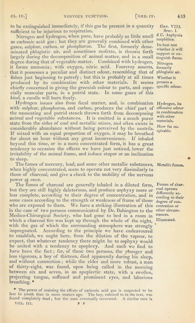 to be extinguished immediately, if this gas be present in a quantity sufficient to be injurious to respiration. Nitrogen and hydrogen, when pure, have probably as little smell as carbonic acid gas ; but they are generally combined with other gases, sulphur, carbon, or phosphorus. The first, formerly deno- minated phlogistic air, and sometimes mofette, is thrown forth largely during the decomposition of animal matter, and in a small degree during that of vegetable matter. Combined with hydrogen, it forms ammonia; with oxygen, nitric acid. Fourcroy asserts, that it possesses a peculiar and distinct odour, resembling that of fishes just beginning to putrefy; but this is probably at all times produced by its combination with other materials. It seems chiefly concerned in giving the greenish colour to parts, and espe- cially muscular parts, in a putrid state. In some gases of this kind, a candle will burn freely. Hydrogen issues also from fecal matter, and, in combination with sulphur, phosphorus, and carbon, produces the chief part of the nauseating and putrid stench thrown forth from decomposing animal and vegetable substances. It is emitted in a much purer state from the sides of coal and metallic mines, and often exists in considerable abundance without being perceived by the nostrils. If mixed with an equal proportion of oxygen, it may be breathed for about an hour without any great inconvenience. If inhaled beyond this time, or in a more concentrated form, it has a great tendency to occasion the effects we have just noticed, lower the irritability of the animal frame, and induce stupor or an inclination to sleep. The fumes of mercury, lead, and some other metallic substances, when highly concentrated, seem to operate not very dissimilarly to those of charcoal, and give a check to the mobility of the nervous power at once. The fumes of charcoal are generally inhaled in a diluted form, but they are still highly deleterious, and produce asphyxy more or less complete, according to their degree of concentration, and in some cases according to the strength or weakness of frame of those who are exposed to them. We have a striking illustration of this in the case of two persons communicated by Dr. Babington to the Medico-Chirurgical Society, who had gone to bed in a room in which a charcoal fire was kept up through the whole of the night, with the gas of which the surrounding atmosphere was strongly impregnated. According to the principle we have endeavoured to establish, we ought here, from the dilution of the vapour, to expect, that whatever tendency there might be to asphyxy would be united with a tendency to apoplexy. And such we find to have been the fact; for, of these two persons, the ybunger and less vigorous, a boy of thirteen, died apparently during his sleep, and without commotion ; while the elder and more robust, a man of thirty-eight, was found, upon being called in the morning between six and seven, in an apoplectic state, with a swollen, projecting tongue, suffused and prominent eyes, and laborious breathing. * * The power of resisting the effects of carbonic acid gas is suspected to be less in youth than in more mature age. The boy, referred to in the text, was found completely dead ; but the man eventually recovered. A similar case is VOL. Ill, T F Gek. VIII. Spec. I. 8 C. Asphyxia mephitica. Its best test whether it will support or ex- tinguish flame. Nitrogen formerly phlogistic air. Whether it possess a specific odour. Hydrogen, its offensive odour in combination with other materials. How far re- spirable. Metallic fumes. Fumes of char- coal operate differently ac- cording to their degree of con- centration or other circum- stances. Illustrated.