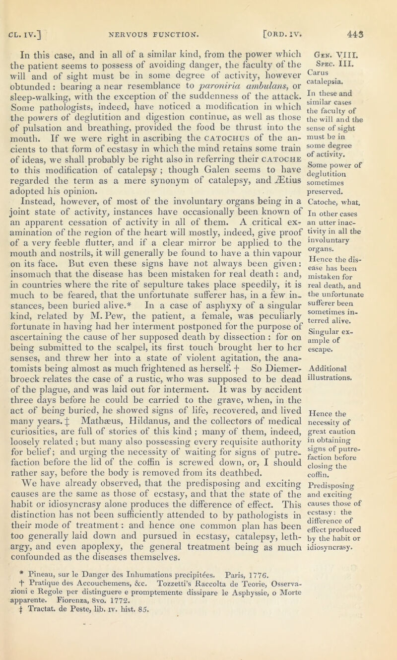 In this case, and in all of a similar kind, from the power which the patient seems to possess of avoiding danger, the faculty of the will and of sight must be in some degree of activity, however obtunded : bearing a near resemblance to paroniria ambulans, or sleep-walking, with the exception of the suddenness of the attack. Some pathologists, indeed, have noticed a modification in which the powers of deglutition and digestion continue, as well as those of pulsation and breathing, provided the food be thrust into the mouth. If we were right in ascribing the catociius of the an- cients to that form of ecstasy in which the mind retains some train of ideas, we shall probably be right also in referring their catoche to this modification of catalepsy ; though Galen seems to have regarded the term as a mere synonym of catalepsy, and iEtius adopted his opinion. Instead, however, of most of the involuntary organs being in a joint state of activity, instances have occasionally been known of an apparent cessation of activity in all of them. A critical ex- amination of the region of the heart will mostly, indeed, give proof of a very feeble flutter, and if a clear mirror be applied to the mouth and nostrils, it will generally be found to have a thin vapour on its face. But even these signs have not always been given: insomuch that the disease has been mistaken for real death: and, in countries where the rite of sepulture takes place speedily, it is much to be feared, that the unfortunate sufferer has, in a few in- stances, been buried alive.* In a case of asphyxy of a singular kind, related by M. Pew, the patient, a female, was peculiarly fortunate in having had her interment postponed for the purpose of ascertaining the cause of her supposed death by dissection : for on being submitted to the scalpel, its first touch brought her to her senses, and threw her into a state of violent agitation, the ana- tomists being almost as much frightened as herself, f So Diemer- broeck relates the case of a rustic, who was supposed to be dead of the plague, and was laid out for interment. It was by accident three days before he could be carried to the grave, when, in the act of being buried, he showed signs of life, recovered, and lived many years, j; Mathseus, Hildanus, and the collectors of medical curiosities, are full of stories of this kind ; many of them, indeed, loosely related ; but many also possessing every requisite authority for belief; and urging the necessity of waiting for signs of putre- faction before the lid of the coffin is screwed down, or, I should rather say, before the body is removed from its deathbed. We have already observed, that the predisposing and exciting causes are the same as those of ecstasy, and that the state of the habit or idiosyncrasy alone produces the difference of effect. This distinction has not been sufficiently attended to by pathologists in their mode of treatment: and hence one common plan has been too generally laid down and pursued in ecstasy, catalepsy, leth- argy, and even apoplexy, the general treatment being as much confounded as the diseases themselves. * Pineau, sur le Danger des Inhumations precipices. Paris, 1776. t Pratique des Accouchemens, &c. Tozzetti’s Raccolta de Teorie, Osserva- zioni e Regole per distinguere e promptemente dissipare le Asphyssie, o Morte apparente. Fiorenza, 8vo. 1772. f Tractat. de Peste, lib. iv. hist. 85. Gen. VIII. Spec. III. Carus catalepsia. In these and similar cases the faculty of the will and the sense of sight must be in some degree of activity. Some power of deglutition sometimes preserved. Catoche, what. In other cases an utter inac- tivity in all the involuntary organs. Hence the dis- ease has been mistaken for real death, and the unfortunate sufferer been sometimes in- terred alive. Singular ex- ample of escape. Additional illustrations. Hence the necessity of great caution in obtaining signs of putre- faction before closing the coffin. Predisposing and exciting causes those of ecstasy: the difference of effect produced by the habit or idiosyncrasy.