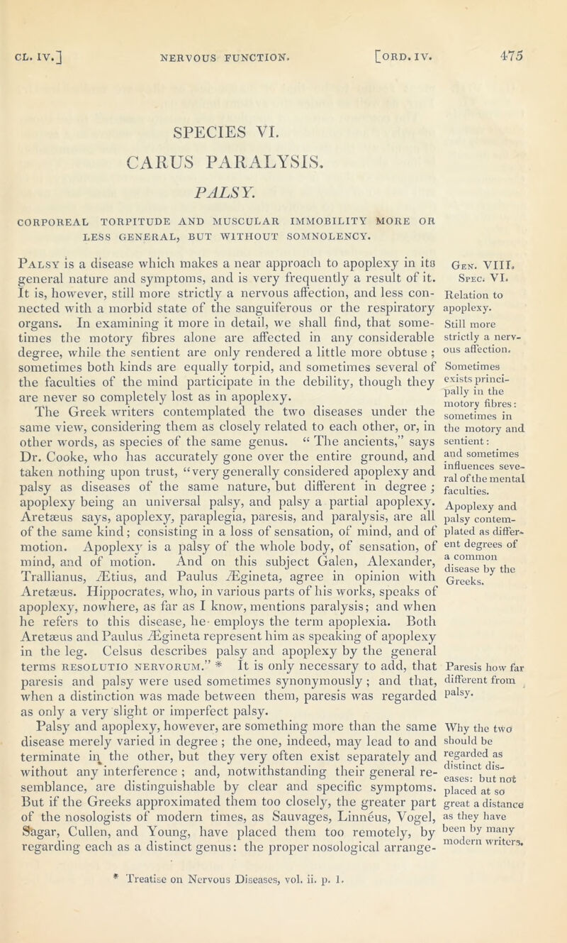 SPECIES VI. CARUS PARALYSIS, PALSY. CORPOREAL TORPITUDE AND MUSCULAR IMMOBILITY MORE OR LESS GENERAL, BUT WITHOUT SOMNOLENCY. Palsy is a disease which makes a near approach to apoplexy in its general nature and symptoms, and is very frequently a result of it. It is, however, still more strictly a nervous affection, and less con- nected with a morbid state of the sanguiferous or the respiratory organs. In examining it more in detail, we shall find, that some- times the motory fibres alone are affected in any considerable degree, while the sentient are only rendered a little more obtuse ; sometimes both kinds are equally torpid, and sometimes several of the faculties of the mind participate in the debility, though they are never so completely lost as in apoplexy. The Greek writers contemplated the two diseases under the same view, considering them as closely related to each other, or, in other words, as species of the same genus. “ The ancients,” says Dr. Cooke, who has accurately gone over the entire ground, and taken nothing upon trust, “very generally considered apoplexy and palsy as diseases of the same nature, but different in degree; apoplexy being an universal palsy, and palsy a partial apoplexy. Aretaeus says, apoplexy, paraplegia, paresis, and paralysis, are all of the same kind; consisting in a loss of sensation, of mind, and of motion. Apoplexy is a palsy of the whole body, of sensation, of mind, and of motion. And on this subject Galen, Alexander, Trallianus, fEtius, and Paulus fEgineta, agree in opinion with Aretaeus. Hippocrates, who, in various parts of his works, speaks of apoplexy, nowhere, as far as I know, mentions paralysis; and when he refers to this disease, lie- employs the term apoplexia. Both Aretaeus and Paulus fEgineta represent him as speaking of apoplexy in the leg. Celsus describes palsy and apoplexy by the general terms resolutio nervorum.” * It is only necessary to add, that paresis and palsy were used sometimes synonymously ; and that, when a distinction was made between them, paresis was regarded as only a very slight or imperfect palsy. Palsy and apoplexy, however, are something more than the same disease merely varied in degree ; the one, indeed, may lead to and terminate in the other, but they very often exist separately and without any interference ; and, notwithstanding their general re- semblance, are distinguishable by clear and specific symptoms. But if the Greeks approximated them too closely, the greater part of the nosologists of modern times, as Sauvages, Linneus, Vogel, Sagar, Cullen, and Young, have placed them too remotely, by regarding each as a distinct genus: the proper nosological arrange- * Treatise on Nervous Diseases, vol. ii. p. 1. Gen. VIII. Spec; VI. Relation to apoplexy. Still more strictly a nerv- ous affection. Sometimes exists princi- pally in the motory fibres: sometimes in the motory and sentient: ancl sometimes influences seve- ral of the mental faculties. Apoplexy and palsy contem- plated as differ- ent degrees of a common disease by the Greeks. Paresis how far different from palsy. Why the two should be regarded as distinct dis- eases: but not placed at so great a distance as they have been by many modern writers.
