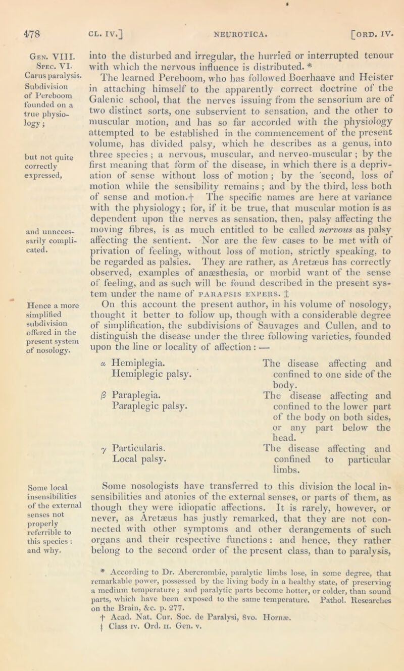 Gen. VIII. Spec. VI. Carus paralysis. Subdivision of Pereboom founded on a true physio- logy; but not quite correctly expressed, and unneces- sarily compli- cated. Hence a more simplified subdivision offered in the present system of nosology. Some local insensibilities of the external senses not properly referrible to this species : and why. into the disturbed and irregular, the hurried or interrupted tenour with which the nervous influence is distributed. * The learned Pereboom, who has followed Boerhaave and Heister in attaching himself to the apparently correct doctrine of the Galenic school, that the nerves issuing from the sensorium are of two distinct sorts, one subservient to sensation, and the other to muscular motion, and has so far accorded with the physiology attempted to be established in the commencement of the present volume, has divided palsy, which he describes as a genus, into three species ; a nervous, muscular, and nerveo-muscular ; by the first meaning that form of the disease, in which there is a depriv- ation of sense without loss of motion ; by the 'second, loss of motion while the sensibility remains ; and by the third, loss both of sense and motion.f The specific names are here at variance with the physiology ; for, if it be true, that muscular motion is as dependent upon the nerves as sensation, then, palsy affecting the moving fibres, is as much entitled to be called nervous as palsy affecting the sentient. Nor are the few cases to be met with of privation of feeling, without loss of motion, strictly speaking, to be regarded as palsies. They are rather, as Aretaeus has correctly observed, examples of anaesthesia, or morbid want of the sense of feeling, and as such will be found described in the present sys- tem under the name of parapsis expers. ± On this account the present author, in his volume of nosology, thought it better to follow up, though with a considerable degree of simplification, the subdivisions of Sauvages and Cullen, and to distinguish the disease under the three following varieties, founded upon the line or locality of affection: — a. Hemiplegia. Hemiplegic palsy. /3 Paraplegia. Paraplegic palsy. y Particulars. Local palsy. The disease affecting and confined to one side of the body. The disease affecting and confined to the lower part of the body on both sides, or any part below the head. The disease affecting and confined to particular limbs. Some nosologists have transferred to this division the local in- sensibilities and atonies of the external senses, or parts of them, as though they were idiopatic affections. It is rarely, however, or never, as Aretaeus has justly remarked, that they are not con- nected with other symptoms and other derangements of such organs and their respective functions: and hence, they rather belong to the second order of the present class, than to paralysis, * According to Dr. Abercrombie, paralytic limbs lose, in some degree, that remarkable power, possessed by the living body in a healthy state, of preserving a medium temperature; and paralytic parts become hotter, or colder, than sound parts, which have been exposed to the same temperature. Pathol. Researches on the Brain, &c. p. 277. Acad. Nat. Cur. Soc. de Paralysi, 8vo. Horn®. J Class iv. Ord. n. Gen. v.