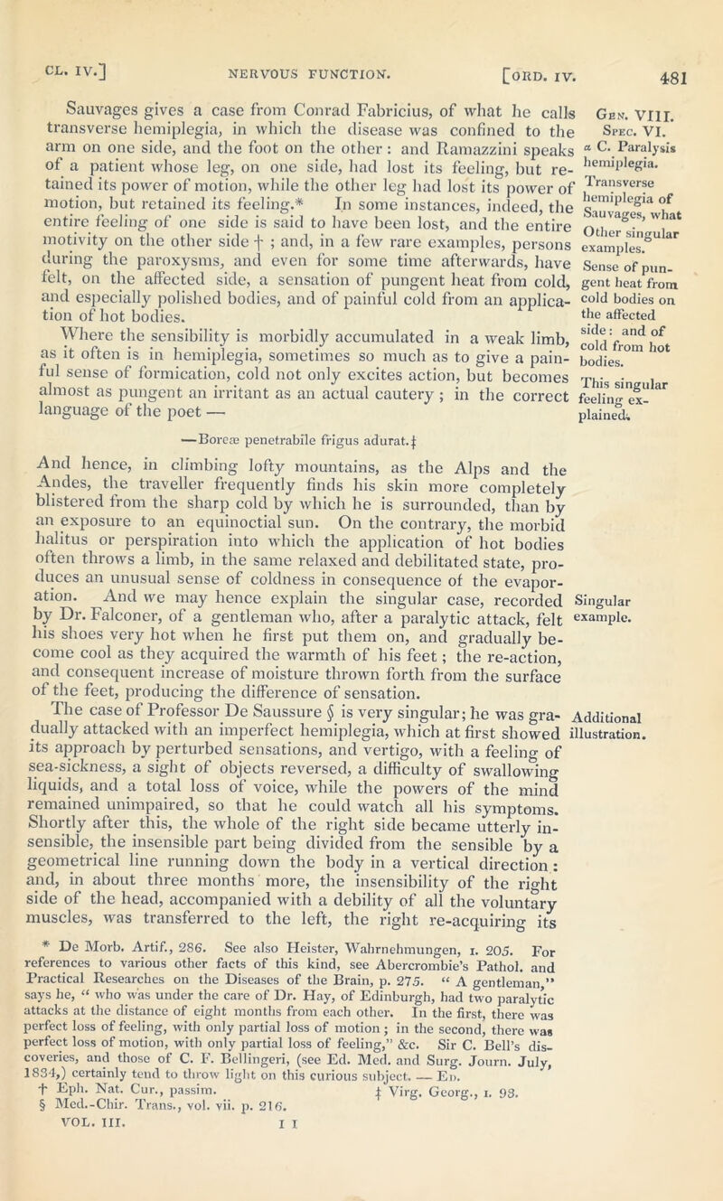 481 Sauvages gives a case from Conrad Fabricius, of what he calls Gen. Vlir. transverse hemiplegia, in which the disease was confined to the Spec. VI. ’ arm on one side, and the foot on the other : and Ramazzini speaks “ C. Paralysis of a patient whose leg, on one side, had lost its feeling, but re- hem,PIeg>a. tained its power of motion, while the other leg had lost its power of I'rai?sver?e motion, but retained its feeling.* In some instances, indeed, the s^va'ef* entire feeling of one side is said to have been lost, and the entire oTher^V'1 *** motivity on the other side f ; and, in a few rare examples, persons examples.81* ** during the paroxysms, and even for some time afterwards, have Sense of pun- felt, on the affected side, a sensation of pungent heat from cold, gent heat from and especially polished bodies, and of painful cold from an applica- coId bodies on tion of hot bodies. the affected Where the sensibility is morbidly accumulated in a weak limb, cold Worn if as it often is in hemiplegia, sometimes so much as to give a pain- bodies.0'11 °l ful sense of formication, cold not only excites action, but becomes This sin , almost as pungent an irritant as an actual cautery; in the correct feeling ex-  language of the poet — plained; —Boreas penetrabile frigus adurat.|: And hence, in climbing lofty mountains, as the Alps and the Andes, the traveller frequently finds his skin more completely blistered from the sharp cold by which he is surrounded, than by an exposure to an equinoctial sun. On the contrary, the morbid halitus or perspiration into which the application of hot bodies often throws a limb, in the same relaxed and debilitated state, pro- duces an unusual sense of coldness in consequence of the evapor- ation. And we may hence explain the singular case, recorded Singular by Dr. Falconer, of a gentleman who, after a paralytic attack, felt example. his shoes very hot when he first put them on, and gradually be- come cool as they acquired the warmth of his feet; the re-action, and consequent increase of moisture thrown forth from the surface of the feet, producing the difference of sensation. The case of Professor De Saussure § is very singular; he was gra- Additional dually attacked with an imperfect hemiplegia, which at first showed illustration, its approach by perturbed sensations, and vertigo, with a feeling of sea-sickness, a sight of objects reversed, a difficulty of swallowing liquids, and a total loss of voice, while the powers of the mind remained unimpaired, so that he could watch all his symptoms. Shortly after this, the whole of the right side became utterly in- sensible, the insensible part being divided from the sensible by a geometrical line running down the body in a vertical direction : and, in about three months more, the insensibility of the right side of the head, accompanied with a debility of all the voluntary muscles, was transferred to the left, the right re-acquiring its * De Morb. Artif., 286. See also Heister, Wahrnehmungen, i. 205. For references to various other facts of this kind, see Abercrombie’s Pathol, and Practical Researches on the Diseases of the Brain, p. 27.5. “ A gentleman ” says he, “ who was under the care of Dr. Hay, of Edinburgh, had two paralytic attacks at the distance of eight months from each other. In the first, there was perfect loss of feeling, with only partial loss of motion; in the second, there was perfect loss of motion, with only partial loss of feeling,” &c. Sir C. Bell’s dis- coveries, and those of C. F. Bellingeri, (see Ed. Med. and Surg. Journ. July, 1834,) certainly tend to throw light on this curious subject. — Ed. f Eph. Nat. Cur., passim. i Virg. Georg., i. 93. § Mcd.-Chir. Trans., vol. vii. p. 216.