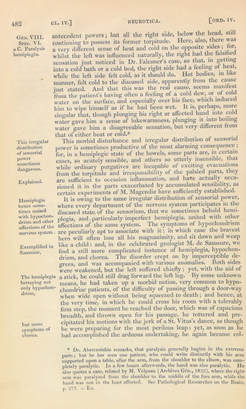 Gen. VIII. Spec. VI. a C. Paralysis hemiplegia. antecedent powers; but all the right side, below the head, still continuing to possess its former torpitude. Here, also, there was a very different sense of heat and cold on the opposite sides ; for, whilst the left was influenced naturally, the right had the falsihe sensation just noticed in Dr. falconer s case, so that, in getting into a cold bath or a cold bed, the right side had a feeling of heat, while the left side felt cold, as it should do. Hot bodies, in like manner, felt cold to the diseased side, apparently from the cause just stated. And that this was the real cause, seems manifest from the patient’s having often a feeling ol a. cold dew, or of cold water on the surface, and especially over his face, which induced him to wipe himself as if he had been wet. It is, perhaps, more singular that, though plunging his right or affected hand into cold water gave him a sense of lukewarmness, plunging it into boiling water gave him a disagreeable sensation, but very different from that of either heat or cold.* # . . This morbid disturbance and irregular distribution of sensorial power is sometimes productive of the most alarming consequence ; for, in a hemiplegic state of the bowels, some parts are, in ceitain cases, so acutely sensible, and others so utterly insensible, that while ordinary purgatives are incapable of exciting evacuations from the torpitude and irresponsibility of the palsied parts, they are sufficient to occasion inflammation, and have actually occa- sioned it in the parts exacerbated by accumulated sensibility, as certain experiments of M. Magendie have sufficiently established. It is owing to the same irregular distribution of sensorial power, where every department of the nervous system participates in the diseased state, of the sensorium, that we sometimes behold liemi- with hypochon- j and particularly imperfect hemiplegia, united with other affections of the affections of the same system. The symptoms of hypochondrism nervous system. are peculiarly apt to associate with it; in which case the bravest hero will often lose all his magnanimity, and sit down and weep Exemplified in bke a child: and, in the celebrated geologist M. de Saussure, we Saussure. find a still more complicated instance of hemiplegia, hypochon- drism, and chorea. The disorder crept on by imperceptible de- grees, and was accompanied with various anomalies, Both sides were weakened, but the left suffered chiefly ; yet, with the aid of The hemiplegia a stick, he could still drag forward the left leg. By some unknown betraying not means, lie had taken up a morbid notion, very common to hypo- only hypochon- chondriac patients, of the difficulty of passing through a door-way dnsm, when wide open without being squeezed to death; and hence, at the very time, in which he could cross his room with a tolerably firm step, the moment he reached the door, which was of capacious breadtlg and thrown open for his passage, lie tottered and pre- but some cipitated his motions with the jerk of a St. Vitus’s dance, as though symptoms of lie were preparing for the most perilous leap: yet, as soon as he chorea. had accomplished the arduous undertaking, he again became col- Tliis irregular distribution of sensorial power sometimes dangerous. Explained. Hemiplegia hence some- times united * Dr. Abercrombie remarks, that paralysis generally begins in the extreme parts; but he has seen one patient, who could write distinctly with his arm supported upon a table, after the arm, from the shoulder to the elbow, was com- pletely paralytic. In a few hours afterwards, the hand was also paralytic. He also quotes a case, related by M. Velpeau (Archives Gen., 1825), where the right arm was paralyzed from the shoulder to the middle of the fore arm, while the hand was not in the least affected. See Pathological Researches on the Brain, p. 277. — Ed.