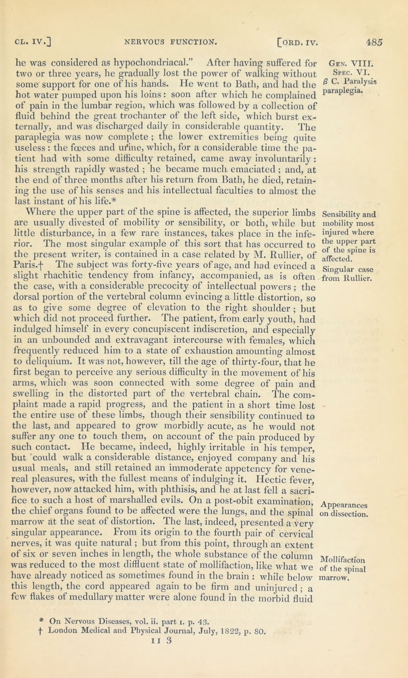 he was considered as hypochondriacal.” After having suffered for two or three years, he gradually lost the power of walking without some support for one of his hands. He went to Bath, and had the hot water pumped upon his loins: soon after which he complained of pain in the lumbar region, which was followed by a collection of fluid behind the great trochanter of the left side, which burst ex- ternally, and was discharged daily in considerable quantity. The paraplegia was now complete ; the lower extremities being quite useless : the fooces and urine, which, for a considerable time the pa- tient had with some difficulty retained, came away involuntarily: his strength rapidly wasted ; he became much emaciated ; and, at the end of three months after his return from Bath, he died, retain- ing the use of his senses and his intellectual faculties to almost the last instant of his life.* Where the upper part of the spine is affected, the superior limbs are usually divested of mobility or sensibility, or both, while but little disturbance, in a few rare instances, takes place in the infe- rior. The most singular example of this sort that has occurred to the present writer, is contained in a case related by M. Rullier, of Paris.f The subject was forty-five years of age, and had evinced a slight rhachitic tendency from infancy, accompanied, as is often the case, with a considerable precocity of intellectual powers ; the dorsal portion of the vertebral column evincing a little distortion, so as to give some degree of elevation to the right shoulder ; but which did not proceed further. The patient, from early youth, had indulged himself in every concupiscent indiscretion, and especially in an unbounded and extravagant intercourse with females, which frequently reduced him to a state of exhaustion amounting almost to deliquium. It was not, however, till the age of thirty-four, that he first began to perceive any serious difficulty in the movement of his arms, which was soon connected with some degree of pain and swelling in the distorted part of the vertebral chain. The com- plaint made a rapid progress, and the patient in a short time lost the entire use of these limbs, though their sensibility continued to the last, and appeared to grow morbidly acute, as he would not suffer any one to touch them, on account of the pain produced by such contact. He became, indeed, highly irritable in his temper, but could walk a considerable distance, enjoyed company and his usual meals, and still retained an immoderate appetency for vene- real pleasures, with the fullest means of indulging it. Hectic fever, however, now attacked him, with phthisis, and he at last fell a sacri- fice to such a host of marshalled evils. On a post-obit examination, the chief organs found to be affected were the lungs, and the spinal marrow at the seat of distortion. The last, indeed, presented a very singular appearance. From its origin to the fourth pair of cervical nerves, it was quite natural; but from this point, through an extent of six or seven inches in length, the whole substance of the column was reduced to the most diffluent state of mollifaction, like what we have already noticed as sometimes found in the brain : while below this length, the cord appeared again to be firm and uninjured; a few flakes of medullary matter were alone found in the morbid fluid * On Nervous Diseases, vol. ii. part i. p. 43. f London Medical and Physical Journal, July, 1822, p. 80. 11 3 Gen. VIIL Spec. VI. /3 C. Paralysis paraplegia. Sensibility and mobility most injured where the upper part of the spine is affected. Singular case from Rullier. Appearances on dissection. Mollifaction of the spinal marrow.