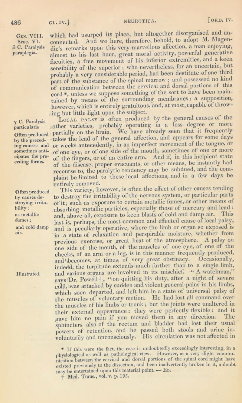 Gen. VIII. which had usurped its place, but altogether disorganised and un- Spec. VI. connected. And we here, therefore, behold, to adopt M. Magen- £ C. Paralysis die’s remarks upon this very marvellous affection, a man enjoying, paraplegia. aimost to his last hour, great moral activity, powerful generative faculties, a free movement of his inferior extremities, and a keen sensibility of the superior ; who nevertheless, for an uncertain, but probably a very considerable period, had been destitute of one thud part of the substance of the spinal marrow ; and possessed no kind of communication between the cervical and dorsal portions of this cord *, unless we suppose something of the sort to have been main- tained by means of the surrounding membranes; a supposition, however, which is entirely gratuitous, and, at most, capable of throw- ing but little light upon the subject. C Paralysis Local palsy is often produced by the general causes of the particularis <,other varieties, probably operating in a less degree or more Often produced partially on the brain. We have already seen that it frequently bythe preced- takes the lead of the general affection, and appears for some days ing causes: and or weeks antecedently, in an imperfect movement of the tongue, 01 sometimes anti- 0f 0ne eye, or of one side of the mouth, sometimes of one or more cipates the pre- of the qngerg5 0r of an entire arm. And if, in this incipient state ceding forms. ^ tjie disease, proper evacuants, or other means, be instantly had recourse to, the paralytic tendency may be subdued, and the com- plaint be limited to these local affections, and in a few days be entirely removed. Often produced This variety, however, is often the effect of other causes tending by causes de- to destroy the irritability of the nervous system, or particular parts stroying irrita- of it; such as exposure to certain metallic lumes, or other means of bility: absorbing metallic particles, especially those of mercury and lead : as metallic anc|? above all, exposure to keen blasts of cold and damp air. rl his fumes; last is, perhaps, the most common and effected cause of local palsy, and cold damp an(| peculiarly operative, where the limb or organ so exposed is air- in a state of relaxation and perspirable moisture, whether from previous exercise, or great heat of the atmosphere. A palsy on one side of the mouth, of the muscles of one eye, of one of the cheeks, of an arm or a leg, is in this manner frequently produced, and ^becomes, at times, of very great obstinacy. Occasionally, indeed, the torpitude extends much further than to a single limb, Illustrated. and various organs are involved in its mischief. “ A watchman, says Dr. Powell f, “ on quitting his duty, after a night of severe cold, was attacked by sudden and violent general pains in his limbs, which soon departed, and left him in a state of universal palsy of the muscles of voluntary motion. He had lost all command over the muscles of his limbs or trunk; but the joints were unaltered in their external appearance : they were perfectly flexible : and it gave him no pain if you moved them in any direction. The sphincters also of the rectum and bladder had lost their usual powers of retention, and he passed both stools and urine in- voluntarily and unconsciously. His circulation was not affected in * If this were the fact, the case is undoubtedly exceedingly interesting, in a physiological as well as pathological view. However, as a very slight commu- nication between the cervical anil dorsal portions of the spinal cord might have existed previously to the dissection, and been inadvertently broken in it, a doubt may be entertained upon this material point. ■— Ed. t Med. Trans., vol. v. p. 195.