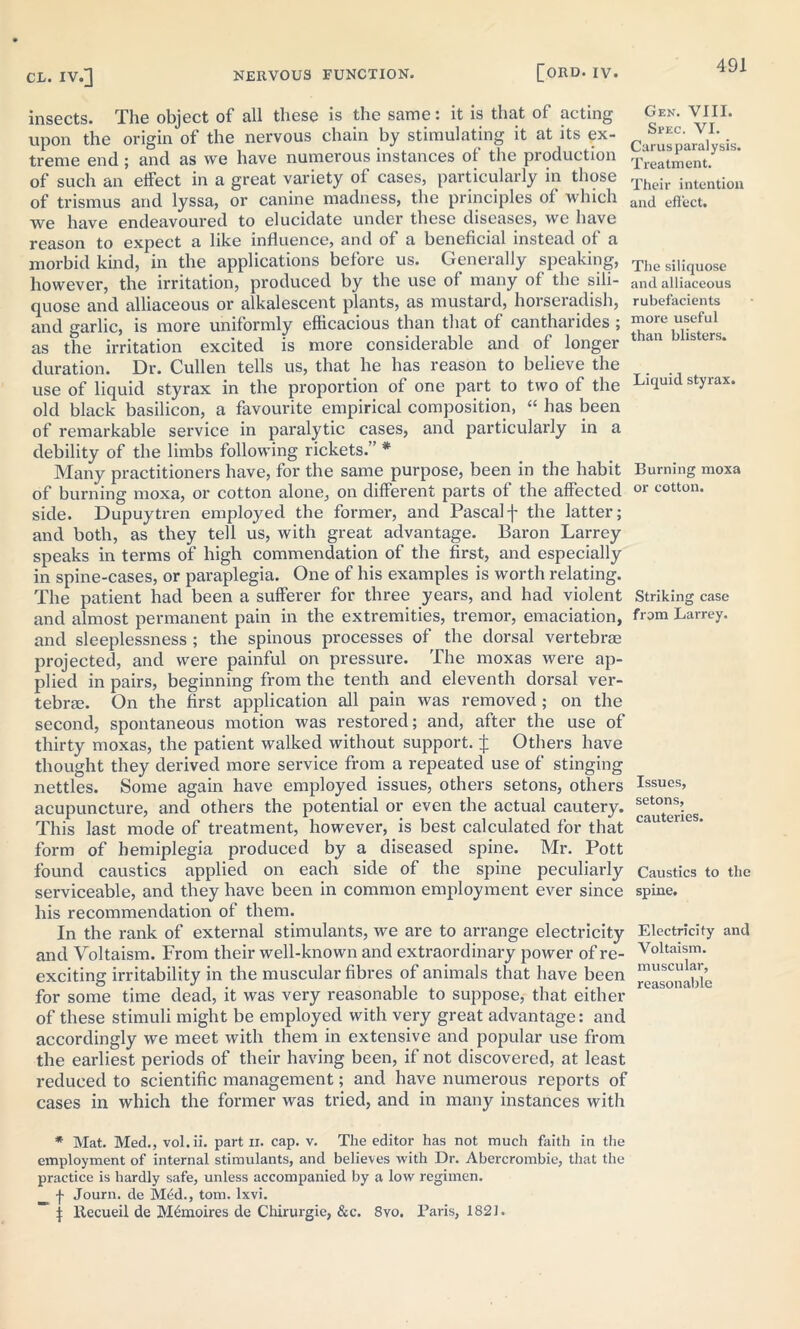 insects. The object of all these is the same: it is that of acting Gen. VIII. upon the origin of the nervous chain by stimulating it at its ex- c S^VI. treme end ; and as we have numerous instances of the production Tieati,enJ of such an effect in a great variety of cases, particularly in those Their intention of trismus and lyssa, or canine madness, the principles ol which auq eflect, we have endeavoured to elucidate under these diseases, we have reason to expect a like influence, and of a beneficial instead of a morbid kind, in the applications before us. Generally speaking, The siIiquose however, the irritation, produced by the use of many of the sili- and alliaceous quose and alliaceous or alkalescent plants, as mustard, horseradish, rubefacients and garlic, is more uniformly efficacious than that of cantharides ; more useful as the irritation excited is more considerable and of longer than lsters* duration. Dr. Cullen tells us, that he has reason to believe the use of liquid styrax in the proportion of one part to two of the Liquid styrax. old black basilicon, a favourite empirical composition, “ has been of remarkable service in paralytic cases, and particularly in a debility of the limbs following rickets.” * Many practitioners have, for the same purpose, been in the habit Burning moxa of burning moxa, or cotton alone, on different parts of the affected or cotton, side. Dupuytren employed the former, and Pascalf the latter; and both, as they tell us, with great advantage. Baron Larrey speaks in terms of high commendation of the first, and especially in spine-cases, or paraplegia. One of his examples is worth relating. The patient had been a sufferer for three years, and had violent Striking case and almost permanent pain in the extremities, tremor, emaciation, from Larrey. and sleeplessness ; the spinous processes of the dorsal vertebrae projected, and were painful on pressure. The moxas were ap- plied in pairs, beginning from the tenth and eleventh dorsal ver- tebrae. On the first application all pain was removed; on the second, spontaneous motion was restored; and, after the use of thirty moxas, the patient walked without support, j; Others have thought they derived more service from a repeated use of stinging nettles. Some again have employed issues, others setons, others Issues, acupuncture, and others the potential or even the actual cautery. This last mode of treatment, however, is best calculated for that cau er form of hemiplegia produced by a diseased spine. Mr. Pott found caustics applied on each side of the spine peculiarly Caustics to the serviceable, and they have been in common employment ever since spine, his recommendation of them. In the rank of external stimulants, we are to arrange electricity Electricity and and Voltaism. From their well-known and extraordinary power of re- Voltaism. exciting irritability in the muscular fibres of animals that have been ^^ouabie for some time dead, it was very reasonable to suppose, that either of these stimuli might be employed with very great advantage: and accordingly we meet with them in extensive and popular use from the earliest periods of their having been, if not discovered, at least reduced to scientific management; and have numerous reports of cases in which the former was tried, and in many instances with * Mat. Med., vol.ii. part n. cap. v. The editor has not much faith in the employment of internal stimulants, and believes with Dr. Abercrombie, that the practice is hardly safe, unless accompanied by a low regimen, f Journ. de M£d., tom. lxvi. ~ \ ltecueil de M&noires de Chirurgie, &c. 8vo. Paris, 1821.