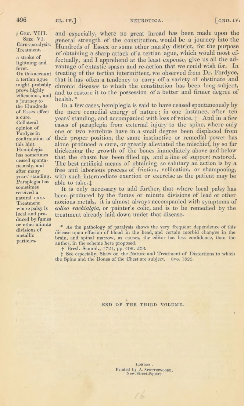 Y Gen. VIII. Spec. VI. Carus paralysis. Treatment. a stroke of lightning and fever. On this account a tertian ague might probably prove highly efficacious, and a journey to the Hundreds of Essex effect a cure. Collateral opinion of Fordycein confirmation of this hint. Hemiplegia lias sometimes ceased sponta- neously, and after many years' standing. Paraplegia has sometimes received a natural cure. Treatment where palsy is local and pro- duced by fumes or other minute divisions of metallic particles. and especially, where no great inroad has been made upon the general strength of the constitution, would be a journey into the Hundreds of Essex or some other marshy district, for the purpose of obtaining a sharp attack of a tertian ague, which would most ef- fectually, and I apprehend at the least expense, give us all the ad- vantage of entastic spasm and re-action that we could wish for. In treating of the tertian intermittent, we observed from Dr. Fordyce, that it has often a tendency to carry off a variety of obstinate and chronic diseases to which the constitution has been long subject, and to restore it to the possession of a better and firmer degree of health. * In a few cases, hemiplegia is said to have ceased spontaneously by the mere remedial energy of nature; in one instance, after ten years’ standing, and accompanied with loss of voice, f And in a few cases of paraplegia from external injury to the spine, where only one or two vertebrae have in a small degree been displaced from their proper position, the same instinctive or remedial power has alone produced a cure, or greatly alleviated the mischief, by so far thickening the growth of the bones immediately above and below that the chasm has been filled up, and a line of support restored. The best artificial means of obtaining so salutary an action is by a free and laborious process of friction, vellication, or shampooing, with such intermediate exertion or exercise as the patient may be able to take. J It is only necessary to add further, that where local palsy has been produced by the fumes or minute divisions of lead or other noxious metals, it is almost always accompanied with symptoms of colicci raehialgict, or painter’s colic, and is to be remedied by the treatment already laid down under that disease. * As the pathology of paralysis shows the very frequent dependence of this disease upon effusion of blood in the head, and certain morbid changes in the brain, and spinal marrow, as causes, the editor has less confidence, than the author, in the scheme here proposed. *f* Bresl. Samml., 1721, pp. 406. 503. j: See especially, Shaw on the Nature and Treatment of Distortions to which the Spine and the Bones of the Chest are subject. 8vo. 1823. END OF THE THIRD VOLUME. London . Printed by A. Spottiswoode, New-Street-Square.
