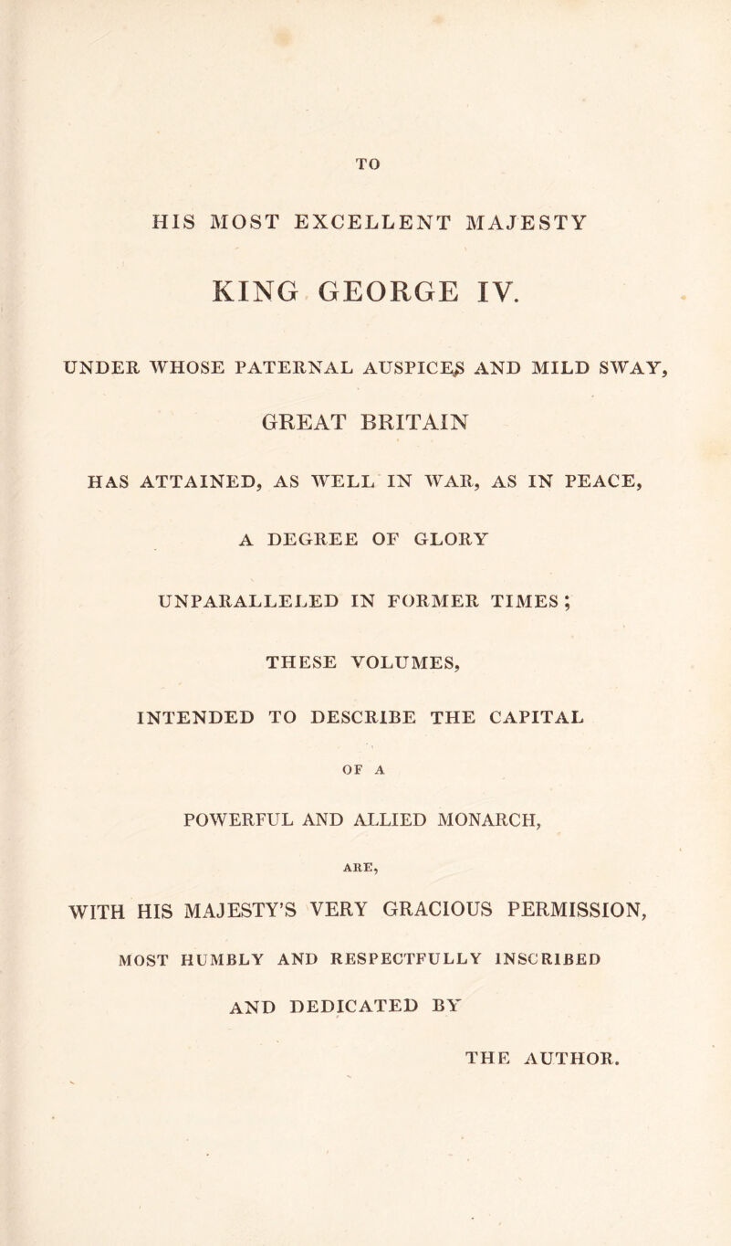 TO HIS MOST EXCELLENT MAJESTY KING GEORGE IV. UNDER WHOSE PATERNAL AUSPICE^ AND MILD SWAY, GREAT BRITAIN HAS ATTAINED, AS WELL IN WAR, AS IN PEACE, A DEGREE OF GLORY UNPARALLELED IN FORMER TIMES; THESE VOLUMES, INTENDED TO DESCRIBE THE CAPITAL OF A POWERFUL AND ALLIED MONARCH, ARE, WITH HIS MAJESTY’S VERY GRACIOUS PERMISSION, MOST HUMBLY AND RESPECTFULLY INSCRIBED AND DEDICATED BY THE AUTHOR.