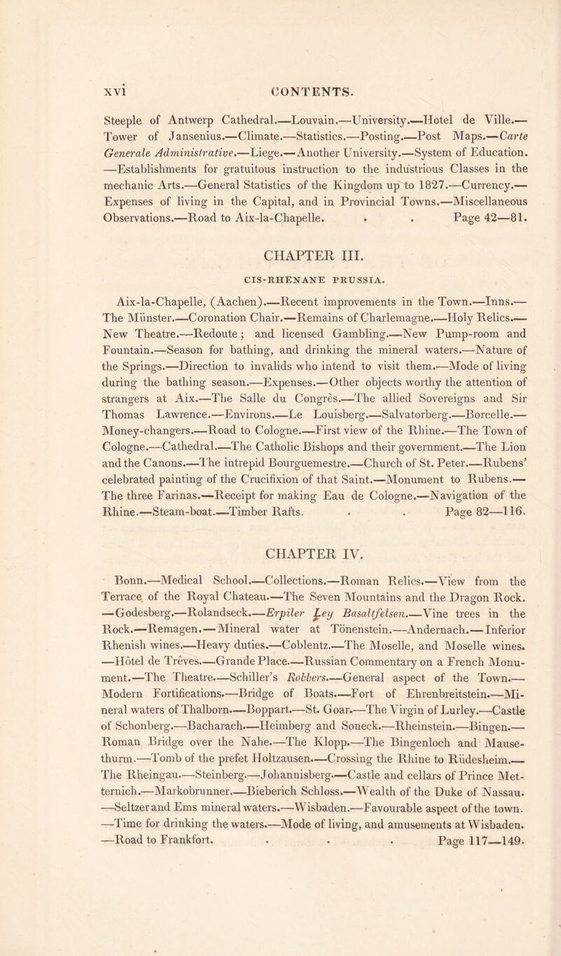 Steeple of Antwerp Cathedral—Louvain.—University.—Hotel de Ville.— Tower of Jansenius.—Climate.—Statistics.—Posting.—Post Maps.—Carte Geyierale Administrative.—Liege.—Another University.—System of Education. —Establishments for gratuitous instruction to the industrious Classes in the mechanic Arts.—General Statistics of the Kingdom up to 1827.—Currency.— Expenses of living in the Capital, and in Provincial Towns.—Miscellaneous Observations.—Road to Aix-la-Chapelle. . . Page 42—81. CHAPTER III. CIS-RHENANE PRUSSIA. Aix-la-Chapelle, (Aachen).—Recent improvements in the Town.—Inns.— The Munster -Coronation Chair.—Remains of Charlemagne.—Holy Relics.— New Theatre.—Redoute 5 and licensed Gambling.—New Pump-room and Fountain.—Season for bathing, and drinking the mineral waters.—Nature of the Springs.-—Direction to invalids who intend to visit them.—Mode of living during the bathing season.—Expenses.—Other objects worthy the attention of strangers at Aix.—The Salle du Congres.—The allied Sovereigns and Sir Thomas Lawrence.—Environs.—Le Louisberg.—Salvatorberg.—Borcelle.— Money-changers.—Road to Cologne.—First view of the Rhine.-—The Town of Cologne.—Cathedral.—The Catholic Bishops and their government.—The Lion and the Canons.—T he intrepid Bourguemestre.—Church of St. Peter.—Rubens’ celebrated painting of the Crucifixion of that Saint.—Monument to Rubens.— The three Farinas.—Receipt for making Eau de Cologne.—-Navigation of the Rhine.—Steam-boat—Timber Rafts. . . Page 82—116. CHAPTER IV. Bonn.—Medical School—Collections.—Roman Relics.—View from the Terrace of the Royal Chateau.—The Seven Mountains and the Dragon Rock. — Godesberg.—Rolandseck.—-Erpiler £.ey Basaltfelsen.—Vine trees in the Rock.—Remagen. — Mineral water at Tonenstein.—Andernach.—Inferior Rhenish wines—Heavy duties.—Coblentz.—The Moselle, and Moselle wines. —Hotel de Treves—Grande Place—Russian Commentary on a French Monu- ment.—The Theatre—Schiller’s Rollers—General aspect of the Town.— Modern Fortifications.—Bridge of Boats.—Fort of Ehrenbreitstein.—Mi- neral waters of Thalborn—Boppart.—St. Goar.—The Virgin of Lurley.—Castle of Schonberg.—Bacharach.—Ileimberg and Soneck.—Rheinstein.—Bingen Roman Bridge over the Nahe.—The Klopp.—The Bingenloch and Mause- thurm.—Tomb of the prefet Holtzausen—Crossing the Rhine to Riidesheim. The Rheingau.—Steinberg.—Johannisberg—Castle and cellars of Prince Met- ternich.—Markobrunner.—Bieberich Schloss.—Wealth of the Duke of Nassau. —Seltzerand Ems mineral waters.—Wisbaden.—Favourable aspect of the town. —Time for drinking the waters.—Mode of living, and amusements at Wisbaden. —Road to Frankfort. . . . Page 117 149.