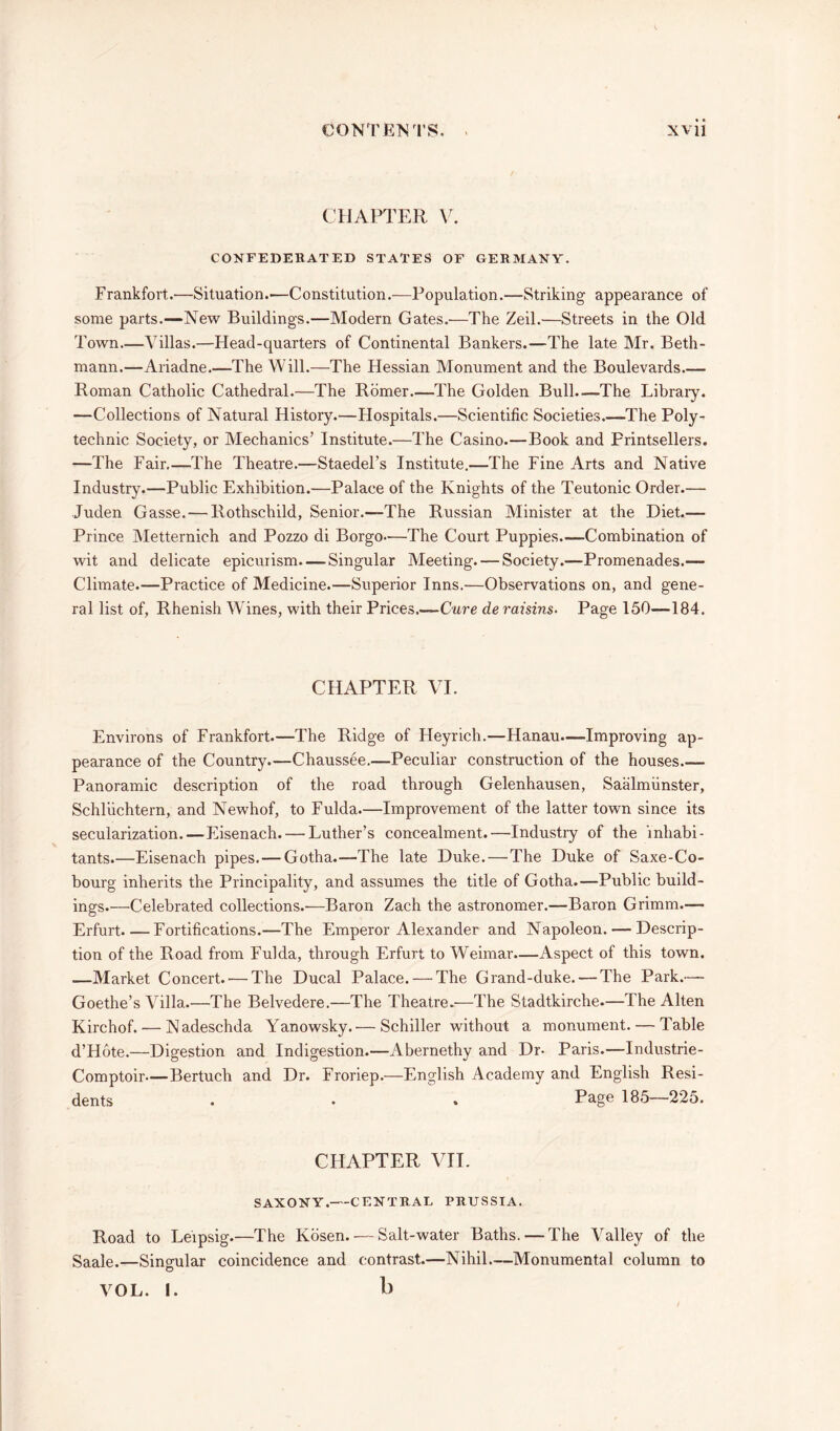 CHAPTER V. CONFEDERATED STATES OF GERMANY. Frankfort.—Situation.'—Constitution.—Population.—Striking appearance of some parts.—New Buildings.—Modern Gates.—The Zeil.—Streets in the Old Town—Villas.—Head-quarters of Continental Bankers.—The late Mr. Beth- mann.—Ariadne.—The Will.—The Hessian Monument and the Boulevards.— Roman Catholic Cathedral.—The Romer—The Golden Bull.—The Library. —Collections of Natural History.—Hospitals.—Scientific Societies.—The Poly- technic Society, or Mechanics’ Institute.—The Casino.—Book and Printsellers. —The Fair.—The Theatre.—Staedel’s Institute.—The Fine Arts and Native Industry.—Public Exhibition.—Palace of the Knights of the Teutonic Order.— Juden Gasse. — Rothschild, Senior.—The Russian Minister at the Diet.— Prince Metternich and Pozzo di Borgo—The Court Puppies.—Combination of wit and delicate epicurism Singular Meeting. — Society.—Promenades.— Climate.—Practice of Medicine.—Superior Inns.—Observations on, and gene- ral list of, Rhenish Wines, with their Prices.—Cure de raisins- Page 150—184. CHAPTER VI. Environs of Frankfort.—The Ridge of Heyrich.—Hanau—Improving ap- pearance of the Country.—Chaussee.—Peculiar construction of the houses.— Panoramic description of the road through Gelenhausen, Saalmiinster, Schluchtern, and Newhof, to Fulda.—Improvement of the latter town since its secularization.—Eisenach. — Luther’s concealment.—Industry of the inhabi- tants.—Eisenach pipes. — Gotha.—The late Duke.—The Duke of Saxe-Co- bourg inherits the Principality, and assumes the title of Gotha.—Public build- ings.—Celebrated collections.'—Baron Zach the astronomer.—Baron Grimm.— Erfurt.—Fortifications.—The Emperor Alexander and Napoleon. — Descrip- tion of the Road from Fulda, through Erfurt to Weimar.—Aspect of this town. —Market Concert. — The Ducal Palace. — The Grand-duke. — The Park.— Goethe’s Villa.—The Belvedere.—The Theatre.—The Stadtkirche—The Alten Kirchof. •—Nadeschda Yanowsky.— Schiller without a monument. — Table d’Hote.—Digestion and Indigestion.—Abernethy and Dr- Paris.—Industrie- Comptoir—Bertuch and Dr. Froriep.—English Academy and English Resi- dents . • * Page 185—225. CHAPTER VII. SAXONY. CENTRAL PRUSSIA. Road to Leipsig.—The Kosen. — Salt-water Baths. — The Valley of the Saale.—Singular coincidence and contrast.—Nihil—Monumental column to VOL. I. b