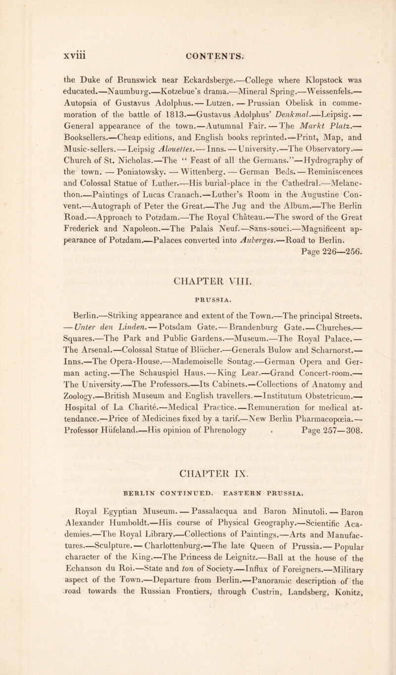 the Duke of Brunswick near Eckardsberge.—College where Klopstock was educated.—NaumbuFg—Kotzebue’s drama.—Mineral Spring.—Weissenfels.— Autopsia of Gustavus Adolphus. — Lutzen.—Prussian Obelisk in comme- moration of the battle of 1813.—Gustavus Adolphus’ Denkmal—Leipsig General appearance of the town.—Autumnal Fair. — The Markt Platz.— Booksellers.—Cheap editions, and English books reprinted.—Print, Map, and Music-sellers. — Leipsig Alouefles.— Inns. — University.—The Observatory.— Church of St. Nicholas.—The “ Feast of all the Germans.”—Hydrography of the town. — Poniatowsky. —• Wittenberg. — German Beds. — Reminiscences and Colossal Statue of Luther.—His burial-place in the Cathedral.—Melanc- thon—Paintings of Lucas Cranach.—Luther’s Room in the Augustine Con- vent.—Autograph of Peter the Great—The Jug and the Album.—The Berlin Road.—Approach to Potzdam.—The Royal Chateau.—The sword of the Great Frederick and Napoleon.—The Palais Neuf.—Sans-souci.—Magnificent ap- pearance of Potzdam.—Palaces converted into Auierges.—Road to Berlin. Page 226—256. CHAPTER VIII. PRUSSIA. Berlin.—Striking appearance and extent of the Town.—The principal Streets. — Unter den Linden. — Potsdam Gate. — Brandenburg Gate.—Churches.— Squares.—The Park and Public Gardens.—Museum.—The Royal Palace.— The Arsenal.—Colossal Statue of Bliicher.—Generals Bulow and Scharnorst.— Inns.—The Opera-House.—Mademoiselle Sontag.—German Opera and Ger- man acting.—The Schauspiel Haus. — King Lear.—Grand Concert-room.— The University.—The Professors—Its Cabinets.—Collections of Anatomy and Zoology.—British Museum and English travellers.—Institutum Obstetricum.— Hospital of La Charite.—Medical Practice—Remuneration for medical at- tendance.—Price of Medicines fixed by a tarif.—New Berlin Pharmacopoeia.— Professor Hiifeland—His opinion of Phrenology . Page 257—308. CHAPTER IX. BERLIN CONTINUED. EASTERN PRUSSIA. Royal Egyptian Museum Passalacqua and Baron Minutoli. — Baron Alexander Humboldt.—His course of Physical Geography.—Scientific Aca- demies.—The Royal Library—Collections of Paintings.—Arts and Manufac- tures.—Sculpture.— Charlottenburg.—The late Queen of Prussia.— Popular character of the King.—The Princess de Leignitz.—Ball at the house of the Echanson du Roi.—State and ton of Society—Influx of Foreigners.—Military aspect of the Town.—Departure from Berlin.—Panoramic description of the -road towards the Russian Frontiers, through Custrin, Landsberg, Konitz,