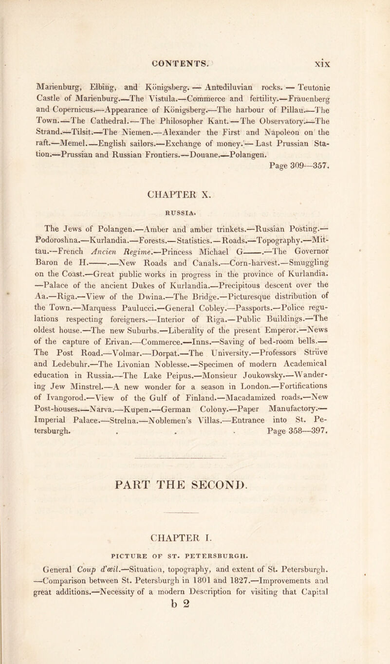 Marienburg, Elbing, and Kbnigsberg. — Antediluvian rocks. — Teutonic Castle of Marienburg—The Vistula.—Commerce and fertility.—Frauenberg and Copernicus.—Appearance of Kbnigsberg.—The harbour of Pillau The Town.—The Cathedral. — The Philosopher Kant. — The Observatory.—The Strand.—Tilsit.—The Niemen.—Alexander the First and Napoleon on the raft.—Memel—English sailors.—Exchange of money.’— Last Prussian Sta- tion.—Prussian and Russian Frontiers.—Douane.—Polangen. Page 309—357. CHAPTER X. RUSSIA. The Jews of Polangen.—Amber and amber trinkets.—Russian Posting.— Podoroshna.—Kurlandia.—Forests.— Statistics.—Roads.—Topography.—Mit- tau.—French Ancien Regime.—Princess Michael G .—The Governor Baron de H. —New Roads and Canals.—Corn-harvest.—Smuggling on the Coast.—Great public works in progress in the province of Kurlandia. —Palace of the ancient Dukes of Kurlandia.—Precipitous descent over the Aa.—Riga.—View of the Dwina.—The Bridge.—Picturesque distribution of the Town.—Marquess Paulucci.—General Cobley.—Passports.—Police regu- lations respecting foreigners.—Interior of Riga.—Public Buildings.—The oldest house.—The new Suburbs.—Liberality of the present Emperor.—News of the capture of Erivan.—Commerce.—Inns.—Saving of bed-room bells.—• The Post Road.—Volmar.—Dorpat.—The University.—Professors Struve and Ledebuhr.—The Livonian Noblesse.—Specimen of modern Academical education in Russia.—The Lake Peipus.—Monsieur Joukowsky.—Wander- ing Jew Minstrel.—A new wonder for a season in London.—Fortifications of Ivangorod.—View of the Gulf of Finland.—Macadamized roads.—New Post-houses.—Narva.—Kupen.—German Colony.—Paper Manufactory.— Imperial Palace—Strelna.—Noblemen’s Villas.—Entrance into St. Pe- tersburgh. . . . Page 358—397. PART THE SECOND. CHAPTER I. PICTURE OF ST. PETERSBURGH. General Coup d'ceil.—Situation, topography, and extent of St. Petersburgh. —Comparison between St. Petersburgh in 1801 and 1827.—Improvements and great additions.—Necessity of a modern Description for visiting that Capital b 2